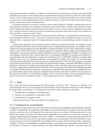 Esirucuras de Sistemas Operacionais • 5i
são programas grandes e complexos, é difícil ter certeza de que uma alteração em uma parte não causará bugs
obscuros em outra parte. Essa situação pode ser particularmente perigosa devido ao poder do sistema opera-
cional. Como o sistema operacional executa em modo monitor, uma alteração errada em um ponteiro pode-
ria causar um erro que poderia destruir todo o sistema de arquivos. Assim, é necessário testar todas as altera-
ções do sistema operacional cuidadosamente.
O sistema operacional, no entanto, executa e controla toda a máquina. Portanto, o sistema atual deve ser
interrompido c retirado de uso enquanto as mudanças estão sendo feitas e testadas. Esse período é normal-
mente chamado de tempo de desenvolvimento do sistema. Como ele torna o sistema indisponível aos usuá-
rios, o tempo de desenvolvimento do sistema é geralmente programado para tarde da noite ou nos fins de se-
mana, quando a carga do sistema é baixa.
Um sistema de máquina virtual pode eliminar boa parte do problema. Os programadores de sistema rece-
bem sua própria máquina virtual, e o desenvolvimento do sistema é feito na máquina virtual, em vez de na
máquina física. A operação normal do sistema raramente precisa ser perturbada para desenvolvimento do
sistema.
Apesar dessas vantagens, até recentemente poucas melhorias na técnica foram feitas. As máquinas virtuais
estão voltando à moda como meio de resolver problemas de compatibilidade de sistema. Por exemplo, existem
milhares de programas disponíveis para MS-DOS em sistemas baseados em CPU Intel. Eabricantes de compu-
tadores, como a Sun Microsystems e a Digital Equipmcnt Corporation (DEC) utilizam outros processadores
mais rápidos, mas gostariam que seus clientes pudessem executar esses programas MS-DOS. A solução é criar
uma máquina virtual Intel sobre o processador nativo. Um programa MS-DOS é executado neste ambiente, e
suas instruções Intel são traduzidas no conjunto de instruções nativo. O MS-DOS também é executado nesta
máquina virtual, por isso o programa pode fazer suas chamadas ao sistema como sempre. O resultado final é
um programa que aparenta estar executando em um sistema baseado em Intel, mas está realmente executando
em um processador diferente. Se o processador for suficientemente rápido, o programa MS-DOS executará ra-
pidamente, embora toda instrução esteja sendo traduzida em várias instruções nativas para execução. Da mes-
ma forma, o Apple Macintosh baseado em PowerPC inclui uma máquina virtual Motorola 68000 para permitir
a execução de códigos binários que foram escritos para as máquinas Macintosh baseados cm 6S000 mais anti-
gas. Infelizmente, quanto mais complexa a máquina sendo emulada, mais difícil é construir uma máquina vir-
tual precisa e mais lenta é a execução dessa máquina virtual. Um dos principais recursos da plataforma Java é
que ela executa em uma máquina virtual. A seção a seguir discute Java e a máquina virtual Java.
3.7 • Java
Java é uma tecnologia introduzida pela Sun Microsystems no final de 1995. Estamos nos referindo a ela
como tecnologia em vez de uma linguagem de programação, porque ela fornece mais do que uma linguagem
de programação convencional. A tecnologia Java consiste em três componentes essenciais:
1. Especificação da linguagem de programação
2. Interface de programação de aplicações (Al'l)
3. Especificação de máquina virtual
Vamos apresentar uma visão geral desses três componentes.
3.7.1 Linguagem de programação
A linguagem de programação Java é mais bem caracterizada como uma linguagem de programação orientada
a objetos, independentes de arquítetura, distribuída e com múltiplos threads. Os objeros Java são especifica-
dos com a estrutura class; um programa Java consiste em uma ou mais classes. Para cada classe Java, o com-
pilador Java produz um arquivo de saída bytecode independente de arquitetura (.class) que executará em
qualquer implementação da máquina virtual Java (JVM). A comunidade de programação para Internet deu
preferência inicial Java, por causa do seu suporte a applets, que são programas com acesso limitado a recur-
sos que executam em um navegador Web. Java também fornece suporte de alto nível para redes e objetos dis-
tribuídos. Também é uma linguagem de múltiplos threads, o que significa que um programa Java pode ter vá-
rios threads, ou fluxos, de controle distintos. Os objetos distribuídos que utilizam invocação remota de
 