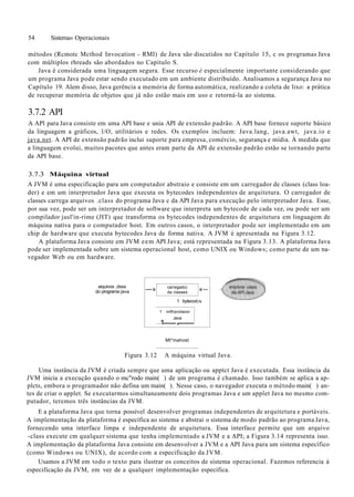 54 Sistema» Operacionais
métodos (Rcmotc Mcthod Invocation - RMI) de Java são discutidos no Capítulo 15, c os programas Java
com múltiplos rhreads são abordados no Capítulo S.
Java é considerada uma linguagem segura. Esse recurso é especialmente importante considerando que
um programa Java pode estar sendo executado em um ambiente distribuído. Analisamos a segurança Java no
Capítulo 19. Alem disso, Java gerência a memória de forma automática, realizando a coleta de lixo: a prática
de recuperar memória de objetos que já não estão mais em uso e retorná-la ao sistema.
3.7.2 API
A APl para Java consiste em uma API base e unia API de extensão padrão. A API base fornece suporte básico
da linguagem a gráficos, l/O, utilitários e redes. Os exemplos incluem: Java.lang, java.awt, java.io e
java.net. A API de extensão padrão inclui suporte para empresa, comércio, segurança e mídia. À medida que
a linguagem evolui, muitos pacotes que antes eram parte da API de extensão padrão estão se tornando parte
da API base.
3.7.3 Máquina virtual
A JVM é uma especificação para um computador abstraio e consiste em um carregador de classes (class loa-
der) e em um interpretador Java que executa os bytecodes independentes de arquitetura. O carregador de
classes carrega arquivos .class do programa Java c da API Java para execução pelo interpretador Java. Esse,
por sua vez, pode ser um interpretador de software que interpreta um bytecode de cada vez, ou pode ser um
compilador jusl'in-rime (JIT) que transforma os bytecodes independentes de arquitetura em linguagem de
máquina nativa para o computador host. Em outros casos, o interpretador pode ser implementado em um
chip de hardware que executa bytecodes Java de forma nativa. A JVM é apresentada na Figura 3.12.
A plataforma Java consiste em JVM eem API Java; está representada na Figura 3.13. A plataforma Java
pode ser implementada sobre um sistema operacional host, como UNIX ou Windows; como parte de um na-
vegador Web ou em hardware.
aiquivos .dsss
do programa java —» carregado)
da classes
1 bytecod.
1 iniflrprolaoor
Java
1 ,
«--
•s
Mt*mahost
Figura 3.12 A máquina virtual Java.
Uma instância da JVM é criada sempre que uma aplicação ou apptct Java é executada. Essa instância da
JVM inicia a execução quando o mc"rodo main( ) de um programa é chamado. Isso também se aplica a ap-
plcts, embora o programador não defina um main( ). Nesse caso, o navegador executa o método main( ) an-
tes de criar o applet. Se executarmos simultaneamente dois programas Java e um applet Java no mesmo com-
putador, teremos três instâncias da JVM.
E a plataforma Java que torna possível desenvolver programas independentes de arquitetura e portáveis.
A implementação da plataforma é específica ao sistema e abstrai o sistema de modo padrão ao programa Java,
fornecendo uma interface limpa e independente de arquitetura. Essa interface permite que um arquivo
-class execute cm qualquer sistema que tenha implementado a JVM e a API; a Figura 3.14 representa isso.
A implementação da plataforma Java consiste em desenvolver a JVM e a API Java para um sistema específico
(como Windows ou UNIX), de acordo com a especificação da JVM.
Usamos a JVM em todo o texto para ilustrar os conceitos de sistema operacional. Fazemos referencia à
especificação da JVM, em vez de a qualquer implementação específica.
 