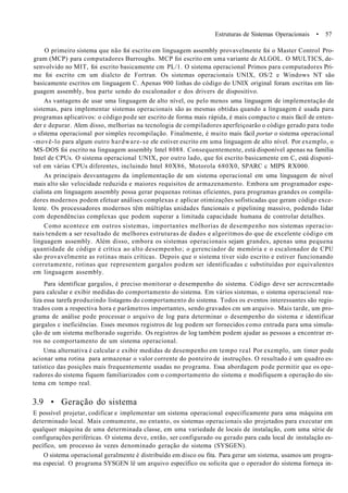 Estruturas de Sistemas Operacionais • 57
O primeiro sistema que não foi escrito em linguagem assembly provavelmente foi o Master Control Pro-
gram (MCP) para computadores Burroughs. MCP foi escrito em uma variante de ALGOL. O MULTICS, de-
senvolvido no MIT, foi escrito basicamente cm PL/1. O sistema operacional Primos para computadores Pri-
me foi escrito cm um dialcto de Fortran. Os sistemas operacionais UNIX, OS/2 e Windows NT são
basicamente escritos em linguagem C. Apenas 900 linhas do código do UNIX original foram escritas em lin-
guagem assembly, boa parte sendo do escalonador e dos drivers de dispositivo.
As vantagens de usar uma linguagem de alto nível, ou pelo menos uma linguagem de implementação de
sistemas, para implementar sistemas operacionais são as mesmas obtidas quando a linguagem é usada para
programas aplicativos: o código pode ser escrito de forma mais rápida, é mais compacto c mais fácil de enten-
der e depurar. Alem disso, melhorias na tecnologia de compiladores aperfeiçoarão o código gerado para todo
o sfstema operacional por simples recompilação. Finalmente, é muito mais fácil portar o sistema operacional
-movê-lo para algum outro hardware-se ele estiver escrito em uma linguagem de alto nível. Por exemplo, o
MS-DOS foi escrito na linguagem assembly Intel 8088. Consequentemente, está disponível apenas na família
Intel de CPUs. O sistema operacional UNIX, por outro lado, que foi escrito basicamente em C, está disponí-
vel em várias CPUs diferentes, incluindo Intel 80X86, Motorola 680X0, SPARC c MIPS RX000.
As principais desvantagens da implementação de um sistema operacional em uma linguagem de nível
mais alto são velocidade reduzida e maiores requisitos de armazenamento. Embora um programador espe-
cialista em linguagem assembly possa gerar pequenas rotinas eficientes, para programas grandes os compila-
dores modernos podem efetuar análises complexas e aplicar otimizações sofisticadas que geram código exce-
lente. Os processadores modernos têm múltiplas unidades funcionais e pipelining massivo, podendo lidar
com dependências complexas que podem superar a limitada capacidade humana de controlar detalhes.
Como acontece em outros sistemas, importantes melhorias de desempenho nos sistemas operacio-
nais tendem a ser resultado de melhores estruturas de dados e algoritmos do que de excelente código cm
linguagem assembly. Além disso, embora os sistemas operacionais sejam grandes, apenas uma pequena
quantidade de código é crítica ao alto desempenho; o gerenciador de memória e o escalonador de CPU
são provavelmente as rotinas mais críticas. Depois que o sistema tiver sido escrito e estiver funcionando
corretamente, rotinas que representem gargalos podem ser identificadas c substituídas por equivalentes
em linguagem assembly.
Para identificar gargalos, é preciso monitorar o desempenho do sistema. Código deve ser acrescentado
para calcular e exibir medidas do comportamento do sistema. Em vários sistemas, o sistema operacional rea-
liza essa tarefa produzindo listagens do comportamento do sistema. Todos os eventos interessantes são regis-
trados com a respectiva hora e parâmetros importantes, sendo gravados cm um arquivo. Mais tarde, um pro-
grama de análise pode processar o arquivo de log para determinar o desempenho do sistema e identificar
gargalos c ineficiências. Esses mesmos registros de log podem ser fornecidos como entrada para uma simula-
ção de um sistema melhorado sugerido. Os registros de log também podem ajudar as pessoas a encontrar er-
ros no comportamento de um sistema operacional.
Uma alternativa é calcular e exibir medidas de desempenho em tempo real Por exemplo, um timer pode
acionar uma rotina para armazenar o valor corrente do ponteiro de instruções. O resultado é um quadro es-
tatístico das posições mais frequentemente usadas no programa. Essa abordagem pode permitir que os ope-
radores do sistema fiquem familiarizados com o comportamento do sistema e modifiquem a operação do sis-
tema cm tempo real.
3.9 • Geração do sistema
E possível projetar, codificar e implementar um sistema operacional especificamente para uma máquina em
determinado local. Mais comumente, no entanto, os sistemas operacionais são projetados para executar em
qualquer máquina de uma determinada classe, em uma variedade de locais de instalação, com uma série de
configurações periféricas. O sistema deve, então, ser configurado ou gerado para cada local de instalação es-
pecífico, um processo às vezes denominado geração do sistema (SYSGEN).
O sistema operacional geralmente é distribuído em disco ou fita. Para gerar um sistema, usamos um progra-
ma especial. O programa SYSGEN lê um arquivo específico ou solicita que o operador do sistema forneça in-
 