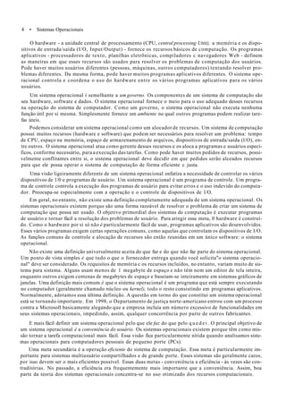 4 • Sistemas Operacionais
O hardware - a unidade central de processamento (CPU, central processing Uttit), a memória e os dispo-
sitivos de entrada/saída (I/O, Input/Output) - fornece os recursos básicos de computação. Os programas
aplicativos - processadores de texto, planilhas eletrõnicas, compiladores c navegadores Web - definem
as maneiras em que esses recursos são usados para resolver os problemas de computação dos usuários.
Pode haver muitos usuários diferentes (pessoas, máquinas, outros computadores) tentando resolver pro-
blemas diferentes. Da mesma forma, pode haver muitos programas aplicativos diferentes. O sistema ope-
racional controla e coordena o uso do hardware entre os vários programas aplicativos para os vários
usuários.
Um sistema operacional í semelhante a um governo. Os componentes de um sistema de computação são
seu hardware, software e dados. O sistema operacional fornece o meio para o uso adequado desses recursos
na operação do sistema de computador. Como um governo, o sistema operacional não executa nenhuma
função útil por si mesma. Simplesmente fornece um ambiente no qual outros programas podem realizar tare-
fas úteis.
Podemos considerar um sistema operacional como um alocador de recursos. Um sistema de computação
possuí muitos recursos (hardware e software) que podem ser necessários para resolver um problema: tempo
de CPU, espaço na memória, espaço de armazenamento de arquivos, dispositivos de entrada/saída (l/O), en-
tre outros. O sistema operacional atua como gerente desses recursos e os aloca a programas e usuários especí-
ficos, conforme necessário, para a execução das tarefas. Como pode haver muitos pedidos de recursos, possi-
velmente conflitantes entre si, o sistema operacional deve decidir em que pedidos serão alceados recursos
para que ele possa operar o sistema de computação de forma eficiente c justa.
Uma visão ligeiramente diferente de um sistema operacional enfatiza a necessidade de controlar os vários
dispositivos de 1/0 e programas de usuário. Um sistema operacional é um programa de controle. Um progra-
ma de controle controla a execução dos programas de usuário para evitar erros e o uso indevido do computa-
dor. Preocupa-se especialmente com a operação e o controle de dispositivos de l/O.
Em geral, no entanto, não existe uma definição completamente adequada de um sistema operacional. Os
sistemas operacionais existem porque são uma forma razoável de resolver o problema de criar um sistema de
computação que possa ser usado. O objetivo primordial dos sistemas de computação é executar programas
de usuário e tornar fácil a resolução dos problemas de usuário. Para atingir essa meta, 0 hardware é construí-
do. Como o hardware por si só não é particularmente fácil de usar, programas aplicativos são desenvolvidos.
Esses vários programas exigem certas operações comuns, como aquelas que controlam os dispositivos de I/O.
As funções comuns de controle e alocação de recursos são então reunidas em um único software: o sistema
operacional.
Não existe uma definição universalmente aceita do que faz e do que não faz parte do sistema operacional.
Um ponto de vista simples é que tudo o que o fornecedor entrega quando você solicita"o sistema operacio-
nal" deve ser considerado. Os requisitos de memória c os recursos incluídos, no entanto, variam muito de sis-
tema para sistema. Alguns usam menos de 1 megabyte de espaço e não têm nem um editor de tela inteira,
enquanto outros exigem centenas de megabytes de espaço e baseiam-se inteiramente em sistemas gráficos de
janelas. Uma definição mais comum é que o sistema operacional é um programa que está sempre executando
no computador (geralmente chamado núcleo ou kernel), todo o resto consistindo em programas aplicativos.
Normalmente, adotamos essa última definição. A questão em torno do que constitui um sistema operacional
está se tornando importante. Em 1998, o Departamento de justiça norte-americano entrou com um processo
contra a Microsoft basicamente alegando que a empresa incluía um número excessivo de funcionalidades em
seus sistemas operacionais, impedindo, assim, qualquer concorrência por parte de outros fabricantes.
E mais fácil definir um sistema operacional pelo que ele faz do que pelo q u e d e i . O principal objetivo de
um sistema operacional è a conveniência do usuário. Os sistemas operacionais existem porque têm como mis-
são tornar a tarefa computacional mais fácil. Essa visão fica particularmente nítida quando analisamos siste-
mas operacionais para computadores pessoais de pequeno porte (PCs).
Uma meta secundária é a operação eficiente do sistema de computação. Essa meta é particularmente im-
portante para sistemas multiusuário compartilhados e de grande porte. Esses sistemas são geralmente caros,
por isso devem ser o mais eficientes possível. Essas duas metas - conveniência e eficiência - às vezes são con-
traditórias. No passado, a eficiência era frequentemente mais importante que a conveniência. Assim, boa
parte da teoria dos sistemas operacionais concentra-se no uso otimizado dos recursos computacionais.
 