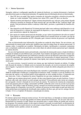 58 • Sistemas Operacionais
formações relativas à configuração específica do sistema de hardware, ou examina diretamente o hardware
para determinar quais os componentes presentes. Os seguintes tipos de informações devem ser determinados.
• Que CPU deve ser usada? Que opções (conjuntos de instruções estendidos, aritmética de ponto flu-
tuante etc.) estão instaladas? Para sistemas com várias CPUs, cada CPU deve ser descrita.
• Quanta memória está disponível? Alguns sistemas determinarão esse valor por conta própria fazendo
referencia a posições na memória de forma sucessiva ate" que uma falha do tipo "endereço ilegal" seja
gerada. Esse procedimento define o endereço válido final c, portanto, a quantidade de memória dis-
ponível.
• Que dispositivos estão disponíveis? O sistema precisará saber como endereçar cada dispositivo (o nú-
mero do dispositivo), o número de interrupção do dispositivo, o tipo e modelo do dispositivo e qual-
quer característica especial de dispositivo.
• Que opções de sistema operacional são desejadas, ou que valores de parâmetros deverão ser usados?
Essas opções ou valores podem incluir quantos buffers de tal tamanho devem ser usados, que tipo de
algoritmo de escalonamento de CPU é desejado, qual o número máximo de processo a ser suportado
etc
Uma vez determinadas essas informações, elas podem ser usadas de várias fornias. Em um extremo, um
administrador de sistema pode usá-las para modificar uma cópia do código-fonte do sistema operacional. O
sistema, então, é compilado por completo. Declarações de dados, inicializações e constantes, juntamente
com a compilação condicional, produzem uma versão objeto de saída do sistema operacional que é adaptada
ao sistema descrito.
Em um nível ligeiramente menos personalizado, a descrição do sistema pode causar a criação de tabelas e
a Seleção de módulos de uma biblioteca pré -com pilada. Esses módulos são ligados para formar o sistema ope-
racional gerado. A Seleção permite que a biblioteca contenha os drivers de dispositivo para todos os dispositi-
vos de l/O suportados, mas apenas aqueles necessários são incorporados ao sistema operacional. Como o
sistema não c recompilado, a geração do sistema é mais rápida, mas o sistema resultante pode ser demasiada-
mente geral.
No outro extremo, é possível construir um sistema que seja totalmente baseado em tabelas. O código
todo faz parte do sistema, e a Seleção ocorre no momento da execução, em vez de no momento de compila-
ção ou ligação. A geração do sistema envolve simplesmente a criação das tabelas adequadas para descrever o
sistema.
As principais diferenças entre essas abordagens são o tamanho e a generalidade do sistema gerado e a faci-
lidade de modificação à medida que a configuração de hardware muda. Considere o custo de modificar o sis-
tema para dar suporte a um terminal gráfico recém-adquirido ou outra unidade de disco. Comparado com
esse custo está, é claro, a frequência (ou pouca frequência) em que essas mudanças são realizadas.
Depois que um sistema operacional é gerado, ele deve estar disponível para uso pelo hardware. Como o
hardware sabe onde está o kernel ou como carregar esse kernet? O procedimento para iniciar um computa-
dor carregando o kernel ê chamado de iniciaUzação do sistema. Na maioria dos sistemas de computação,
existe uma pequena parte do código, armazenado na ROM, conhecida como rotina de partida ou programa
de partida- Esse código é capaz de localizar o kernel, carregá-lo na memória principal e iniciar sua execução.
Alguns sistemas de computação, taiscomo PCs, utilizam um processo em duas etapas no qual uma única roti-
na de partida busca um programa de inicialização mais complexo do disco, que, por sua vez, carrega o kernel.
A Seção 13.3.2 e o Capítulo 20 discutem a inicialização do sistema.
3.10 • Resumo
Os sistemas operacionais fornecem muitos serviços. No nível mais baixo, as chamadas ao sistema permitem
que um programa em execução faça pedidos do sistema operacional diretamente. Em um nível mais alto, o
interpretador de comandos ou shell fornece um mecanismo para o usuário efetuar uni pedido sem escrever
um programa. Os comandos podem vir dos arquivos durante a execução cm modo batch, ou diretamente de
um terminal quando em modo interativo ou de tempo compartilhado. Programas de sistema são fornecidos
para satisfazer muitos pedidos comuns de usuários.
 