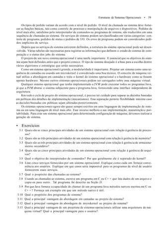 Estruturas de Sistemas Operacionais • 59
Os tipos de pedido variam de acordo com o nível do pedido. O nível da chamada ao sistema deve forne-
cer as funções básicas, tais como controle de processo e manipulação de arquivos e dispositivos. Pedidos de
nível mais alto, satisfeitos pelo interpretador de comandos ou programas de sistema, são traduzidos em uma
sequência de chamadas ao sistema. Os serviços de sistema podem ser classificados em várias categorias: con-
trole de programa, pedidos de status e pedidos de I/O. Os erros de programa podem ser considerados pedi-
dos implícitos de serviço.
Depois que os serviços do sistema estiverem definidos, a estrutura do sistema operacional pode ser desen-
volvida. Várias tabelas são necessárias para registrar as informações que definem o estado do sistema de com-
putação e o status dos jobs do sistema.
O projeto de um novo sistema operacional é uma tarefa importante. E essencial que os objetivos do siste-
ma sejam bem definidos antes que o projeto comece. O tipo de sistema desejado é a base para a escolha dentre
vários algoritmos e estratégias que serão necessários.
Como um sistema operacional é grande, a modularidade é importante. Projetar um sistema como uma se-
quência de camadas ou usando um microkernel é considerado uma boa técnica. O conceito de máquina vir-
tual utiliza a abordagem em camadas e trata o kernel do sistema operacional e o hardware como se fossem
apenas hardware. Mesmo outros sistemas operacionais podem ser carregados sobre essa máquina virtual.
Qualquer sistema operacional que tenha implementado a JVM pode executar todos os programas Java,
já que a JVM abstrai o sistema subjacente para o programa Java, fornecendo uma interface independente de
arquitetura.
Km todo o ciclo de projeto do sistema operacional, é preciso ter cuidado para separar as decisões baseadas
em políticas dos detalhes de implementação (mecanismos). Essa separação permite flexibilidade máxima caso
as decisões baseadas em políticas sejam alteradas posteriormente.
Os sistemas operacionais agora são quase sempre escritos em uma linguagem de implementação de siste-
ma ou em uma linguagem de nível mais alto. Esse recurso melhora a sua implementação, manutenção e por-
tabilidade. Para criar um sistema operacional para determinada configuração de máquina, devemos realizar a
geração de sistema.
• Exercícios
3.1 Quais são as cinco principais atividades de um sistema operacional com relação à gerência de proces-
sos?
3.2 Quais são as três principais atividades de um sistema operacional com relação à gerência de memória?
3.3 Quais são as três principais atividades de um sistema operacional com relação â gerência de armazena-
mento secundário?
3.4 Quais são as cinco principais atividades de um sistema operacional com relação à gerência de arqui-
vos?
3.5 Qual o objetivo do interpretador de comandos? Por que geralmente ele é separado do kernel?
3.6 Liste cinco serviços fornecidos por um sistema operacional. Explique como cada um fornece conve-
niência aos usuários. Explique em que casos seria impossível para os programas de nível de usuário
fornecerem esses serviços.
3.7 Qual o propósito das chamadas ao sistema?
3.8 Usando as chamadas ao sistema, escreva um programa em C ou C+ + que leia dados de um arquivo e
copie-os para outro. Tal programa foi descrito na Scção Í3.
3.9 Por que Java fornece a capacidade de chamar de um programa Java métodos nativos escritos em C ou
C+ + ? Forneça um exemplo em que um método nativo é útil.
3.10 Qual o propósito dos programas de sistema?
3.11 Qual a principal vantagem da abordagem em camadas ao projeto do sistema?
3.12 Qual a principal vantagem da abordagem de microkernel ao projeto do sistema?
3.13 Qual a principal vantagem de um projetista de sistemas operacionais utilizar uma arquitetura de má-
quina virtual? Qual a principal vantagem para o usuário?
 