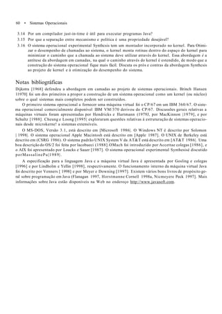 60 • Sistemas Operacionais
3.14 Por um compilador just-in-time é útil para executar programas Java?
3.15 Por que a separação entre mecanismo e política é uma propriedade desejável?
3.16 O sistema operacional experimental Synthcsis tem um montador incorporado no kernel. Para Otimi-
zar o desempenho de chamadas ao sistema, o kernel monta rotinas dentro do espaço do kernel para
minimizar o caminho que a chamada ao sistema deve utilizar através do kernel. Essa abordagem é a
antítese da abordagem em camadas, na qual o caminho através do kernel é estendido, de modo que a
construção do sistema operacional fique mais fácil. Discuta os prós e contras da abordagem Synthcsis
ao projeto de kernel e à otimização do desempenho do sistema.
Notas bibliográficas
Dijkstra [1968] defendeu a abordagem em camadas ao projeto de sistemas operacionais. Brinch Hansen
11970] foi um dos primeiros a propor a construção de um sistema operacional como um kernel (ou núcleo)
sobre o qual sistemas mais completos podem ser construídos.
O primeiro sistema operacional a fornecer uma máquina virtual foi o CP/67 em um IBM 360/67. O siste-
ma operacional comercialmente disponível IBM VM/370 derivou do CP/67. Discussões gerais relativas a
máquinas virtuais foram apresentadas por Hendricks e Hartmann (1979J, por MacKinnon |1979], e por
Schultz [1988]. Cheung e Loong [1995| exploraram questões relativas à estruturação de sistemas operacio-
nais desde microkerne! a sistemas extensíveis.
O MS-DOS, Versão 3.1, está descrito em [Microsoft 1986|. O Windows NT é descrito por Solomon
| 1998|. O sistema operacional Apple Macintosh está descrito em [Apple 1987]. O UNIX de Berkeley está
descrito em (CSRG 1986). O sistema padrão UNIX System V da AT&T está descrito em [AT&T 1986|. Uma
boa descrição do OS/2 foi feita por lacobueci (1988].OMach foi introduzido por Accettae colegas [1986], e
o AIX foi apresentado por Loucks e Sauer [1987]. O sistema operacional experimental Synthesisé discutido
porMassalinePu|1989|.
A especificação para a linguagem Java c a máquina virtual Java é apresentada por Gosling e colegas
[1996] e por Lindholm e Yellin [1998], respectivamente. O funcionamento interno da máquina virtual Java
foi descrito por Venners [ 1998] e por Meyer e Downing [1997]. Existem vários bons livros de propósito ge-
ral sobre programação em Java (Flanagan 1997, Horstmanne Cornell 1998a, Nicmeyere Peck 1997]. Mais
informações sobre Java estão disponíveis na Web no endereço http://www.javasoft.com.
 