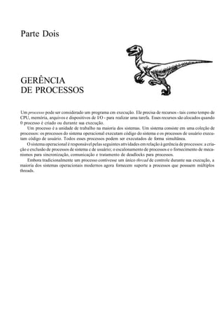 Parte Dois
GERÊNCIA
DE PROCESSOS
Um processo pode ser considerado um programa cm execução. Ele precisa de recursos - tais como tempo de
CPU, memória, arquivos e dispositivos de I/O - para realizar uma tarefa. Esses recursos são alocados quando
0 processo é criado ou durante sua execução.
Um processo é a unidade de trabalho na maioria dos sistemas. Um sistema consiste em uma coleção de
processos: os processos do sistema operacional executam código do sistema e os processos de usuário execu-
tam código de usuário. Todos esses processos podem ser executados de forma simultânea.
O sistema operacional é responsável pelas seguintes attvidades em relação à gerência de processos: a cria-
ção e exclusão de processos de sistema c de usuário; o escalonamento de processos e o fornecimento de meca-
nismos para sincronização, comunicação e tratamento de deadlocks para processos.
Embora tradicionalmente um processo contivesse um único thrcad de controle durante sua execução, a
maioria dos sistemas operacionais modernos agora fornecem suporte a processos que possuem múltiplos
threads.
 