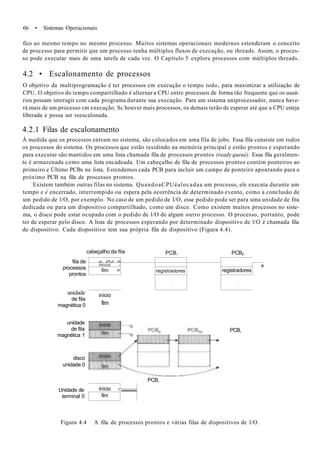 66 • Sistemas Operacionais
fico ao mesmo tempo no mesmo processo. Muitos sistemas operacionais modernos estenderam o conceito
de processo para permitir que um processo tenha múltiplos fluxos de execução, ou threads. Assim, o proces-
so pode executar mais de uma tarefa de cada vez. O Capítulo 5 explora processos com múltiplos threads.
4.2 • Escalonamento de processos
O objetivo da multiprogramação é ter processos cm execução o tempo todo, para maximizar a utilização de
CPU. O objetivo do tempo compartilhado é alternar a CPU entre processos de forma tão frequente que os usuá-
rios possam interagir com cada programa durante sua execução. Para um sistema uniprocessador, nunca have-
rá mais de um processo cm execução. Sc houver mais processos, os demais terão de esperar até que a CPU esteja
liberada e possa ser reescalonada.
4.2.1 Filas de escalonamento
À medida que os processos entram no sistema, são colocados em uma fila de jobs. Essa fila consiste em todos
os processos do sistema. Os processos que estão residindo na memória principal e estão prontos e esperando
para executar são mantidos em uma lista chamada fila de processos prontos (ready queué). Essa fila geralmen-
te é armazenada como uma lista encadeada. Um cabeçalho de fila de processos prontos contém ponteiros ao
primeiro e Último PCBs na lista. Estendemos cada PCB para incluir um campo de ponteiro apontando para o
próximo PCB na fila de processos prontos.
Existem também outras filas no sistema. QuandoaCPUéalocadaa um processo, ele executa durante um
tempo e é encerrado, interrompido ou espera pela ocorrência de determinado evento, como a conclusão de
um pedido de l/O, por exemplo. No caso de um pedido de I/O, esse pedido pode ser para uma unidade de fita
dedicada ou para um dispositivo compartilhado, como um disco. Como existem muitos processos no siste-
ma, o disco pode estar ocupado com o pedido de l/O de algum outro processo. O processo, portanto, pode
ter de esperar pelo disco. A lista de processos esperando por determinado dispositivo de l/O é chamada fila
de dispositivo. Cada dispositivo tem sua própria fila de dispositivo (Figura 4.4).
cabeçalho da fila
fila de
processos
prontos
unidade
de fita
magnética 0
início
fim
PCB, PCB2
in í/*Lr H
inicio -
fim > registradores
•
•
registradores
•
a
unidade
de fila
magnética 1
disco
unidade 0
Unidade de
terminal 0
PCB,
PCB,
início -
fim
^^^^^^^^
Figura 4.4 A fila de processos prontos e várias filas de dispositivos de l/O.
 