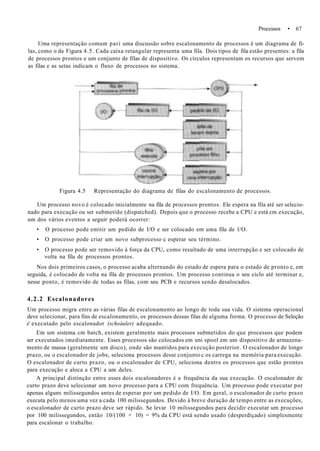 Processos • 67
Uma representação comum pari uma discussão sobre escalonamento de processos é um diagrama de fi-
las, como o da Figura 4.5. Cada caixa retangular representa uma fila. Dois tipos de fila estão presentes: a fila
de processos prontos e um conjunto de filas de dispositivo. Os círculos representam os recursos que servem
as filas e as setas indicam o fluxo de processos no sistema.
Figura 4.5 Representação do diagrama de filas do escalonamento de processos.
Um processo novo é colocado inicialmente na fila de processos prontos. Ele espera na fila até ser selecio-
nado para execução ou ser submetido (dispatched). Depois que o processo recebe a CPU e está cm execução,
um dos vários eventos a seguir poderá ocorrer:
• O processo pode emitir um pedido de I/O e ser colocado em uma fila de l/O.
• O processo pode criar um novo subprocesso c esperar seu término.
• O processo pode ser removido à força da CPU, como resultado de uma interrupção e ser colocado de
volta na fila de processos prontos.
Nos dois primeiros casos, o processo acaba alternando do estado de espera para o estado de pronto e, em
seguida, é colocado de volta na fila de processos prontos. Um processo continua o seu ciclo até terminar e,
nesse ponto, é removido de todas as filas, com seu PCB e recursos sendo desalocados.
4.2.2 Escalonadores
Um processo migra entre as várias filas de escalonamento ao longo de toda sua vida. O sistema operacional
deve selecionar, para fins de escalonamento, os processos dessas filas de alguma forma. O processo de Seleção
ê executado pelo escalonador (scheàuler) adequado.
Em um sistema cm batch, existem geralmente mais processos submetidos do que processos que podem
ser executados imediatamente. Esses processos são colocados em uni spool em um dispositivo de armazena-
mento de massa (geralmente um disco), onde são mantidos para execução posterior. O escalonador de longo
prazo, ou o escalonador de jobs, seleciona processos desse conjunto c os carrega na memória para execução.
O escalonador de curto prazo, ou o escalonador de CPU, seleciona dentre os processos que estão prontos
para execução e aloca a CPU a um deles.
A principal distinção entre esses dois escalonadores é a frequência da sua execução. O escalonador de
curto prazo deve selecionar um novo processo para a CPU com frequência. Um processo pode executar por
apenas alguns milissegundos antes de esperar por um pedido de I/O. Em geral, o escalonador de curto prazo
executa pelo menos uma vez a cada 100 milissegundos. Devido à breve duração de tempo entre as execuções,
o escalonador de curto prazo deve ser rápido. Se levar 10 milissegundos para decidir executar um processo
por 100 milissegundos, então 10/(100 + 10) = 9% da CPU está sendo usado (desperdiçado) simplesmente
para escalonar o trabalho.
 