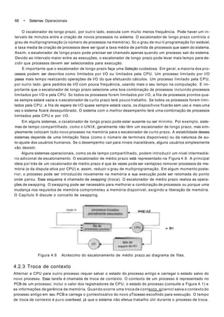 68 • Sistemas Operacionais
O cscalonador de longo prazo, por outro lado, executa com muito menos frequência. Pode haver um in-
tervalo de minutos entre a criação de novos processos no sistema. O escalonador de longo prazo controla o
grau de multiprogramação (o número de processos na memória). Sc o grau de mui ti programação for estável,
a taxa media de criação de processos deve ser igual a taxa média de partida de processos que saem do sistema.
Assim, o escalonador de longo prazo pode precisar ser chamado apenas quando um processo sair do sistema.
Devido ao intervalo maior entre as execuções, o escalonador de longo prazo pode levar mais tempo para de-
cidir que processos devem ser selecionados para execução.
E importante que o escalonador de longo prazo faça uma Seleção cuidadosa. Em geral, a maioria dos pro-
cessos podem ser descritos como limitados por I/O ou limitados pela CPU. Um processo limitado por I/O
passa mais tempo realizando operações de I/O do que efetuando cálculos. Um processo limitado pela CPU,
por outro lado. gera pedidos de I/O com pouca frequência, usando mais o seu tempo na computação. E im-
portante que o escalonador de longo prazo selecione uma boa combinação de processos incluindo processos
limitados por l/O e pela CPU. Sc todos os processos forem limitados por l/O, a fila de processos prontos qua-
se sempre estará vazia e o escalonador de curto prazo terá pouco trabalho. Se todos os processos forem limi-
tados pela CPU, a fila de espera de l/O quase sempre estará vazia, os dispositivos ficarão sem uso e mais uma
vez o sistema ficará desequilibrado. O sistema com o melhor desempenho terá uma combinação de processos
limitados pela CPU e por l/O.
Em alguns sistemas, o cscalonador de longo prazo pode estar ausente ou ser mínimo. Por exemplo, siste-
mas de tempo compartilhado, como o U N I X , geralmente não têm um escalonador de longo prazo, mas sim-
plesmente colocam todo novo processo na memória para o escalonador de curto prazo. A estabilidade desses
sistemas depende de uma limitação física (como o número de terminais disponíveis) ou da natureza de au-
to-ajuste dos usuários humanos. Se o desempenho cair para níveis inaceitáveis, alguns usuários simplesmente
vão desistir.
Alguns sistemas operacionais, como os de tempo compartilhado, podem introduzir um nível intermediá-
rio adicional de escalonamento. O escalonador de médio prazo está representado na Figura 4.6. A principal
ideia por trás de um cscalonador de médio prazo é que às vezes pode ser vantajoso remover processos da me-
mória (e da disputa ativa por CPU) e, assim, reduzir o grau de multiprogramação. Em algum momento poste-
rior, o processo pode ser introduzido novamente na memória e sua execução pode ser retomada do ponto
onde parou. Esse esquema é chamado de swapping (troca). O escalonador de médio prazo realiza as opera-
ções de swapping. O swapping pode ser necessário para melhorar a combinação de processos ou porque uma
mudança nos requisitos de memória comprometeu a memória disponível, exigindo a liberação de memória.
O Capítulo 9 discute o conceito de swapping.
swap out
»- tlm
Figura 4.6 Acréscimo do escalonamento de médio prazo ao diagrama de filas.
4.2.3 Troca de contexto
Alternar a CPU para outro processo requer salvar o estado do processo antigo e carregar o estado salvo do
novo processo. Essa tarefa é chamada de troca de contexto. O contexto de um processo é representado no
PCB de um processo; inclui o valor dos registradores de CPU, o estado do processo (consulte a Figura 4.1) e
as informações de gerência de memória. Quando ocorre uma troca de contexto, qjcerncl salva o contexto do
processo antigo em seu PCB e carrega o çontextosàlvo do novo pTocesso escolhido para execução. O tempo
de troca de contexto é puro overbead, já que o sistema não efetua trabalho útil durante o processo de troca.
 