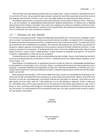 Introdução • 5
Para entender o que são sistemas operacionais e o que eles fazem, vamos considerar o seu desenvolvimen-
to nos últimos 35 anos. Ao acompanhar essa evolução, poderemos identificar quais são os elementos comuns
dos sistemas operacionais e verificar como e por que esses sistemas se desenvolveram dessa maneira.
Os sistemas operacionais e a arquiterura dos computadores tiveram grande influência mútua. Para facili-
tar o uso do hardware, os pesquisadores desenvolveram sistemas operacionais. A medida que os sistemas
operacionais foram criados e utilizados, ficou claro que mudanças no projeto do hardware poderiam simpli-
ficá-los. Nessa breve revisão histórica, observe como a identificação dos problemas de sistemas operacionais
levou ã introdução de novos recursos de hardware.
1.2 • Sistemas em lote (batch)
Os primeiros computadores eram máquinas exageradamente grandes (em termos físicos), operadas a partir
de um console. Os dispositivos de entrada comuns eram leitoras de cartões e unidades de fita. Os dispositivos
de saída comuns eram impressoras de linhas, unidades de fita e perfuradoras de cartões. O usuário não intera-
gia dirctamente com os sistemas de computação. Km vez disso, ele preparava um job (tarefa), que consistia no
programa, dados e algumas informações de controle sobre a natureza da tarefa (cartões de controle), c o sub-
metia ao operador do computador. A tarefa geralmente tinha a forma de cartões perfurados. Algum tempo
depois (minutos, horas ou dias), a saída aparecia. A saída consistia no resultado do programa, um dump de
memória e registradores no caso de erro de programa.
O sistema operacional nesses primeiros computadores era bem simples. Sua principal tarefa era transferir
controle automaticamente de um job para o próximo. O sistema operacional estava sempre residente na me-
mória (Figura 1.2).
Para acelerar o processamento, os operadores reuniam os jobs em lotes com necessidades semelhantes e
os executavam no computador como um grupo. Assim, os programadores deixavam seus programas com o
operador. O operador classificava os programas em lotes com requisitos semelhantes e, à medida que o com-
putador ficava disponível, executava cada lote ou batch. A saída de cada job seria enviada de volta ao progra-
mador apropriado.
Neste ambiente de execução, a CPU muitas vezes fica ociosa, porque as velocidades dos dispositivos me-
cânicos de I/O são intrinsecamente mais lentas do que as dos dispositivos eletrônicos. Mesmo uma CPU lenta
funciona na faixa de microssegundos, executando milhares de instruções por segundo. Uma leitora de car-
tões rápida, por outro lado, pode ler 1.200 cartões por minuto (20 cartões por segundo). Assim, a diferença
em velocidade entre a CPU e seus dispositivos de l/O pode ser de três ordens de grandeza ou mais. Com o
tempo, é claro, melhorias na tecnologia e a introdução de discos resultaram em dispositivos de l/O mais rápi-
dos. No entanto, as velocidades de CPU aumentaram ainda mais, por isso o problema não só não foi resolvi-
do mas também exacerbado.
sistema
operacional
área do programa
de usuário
Figura 1.2. Layout da memória para um sistema em batch simples.
 