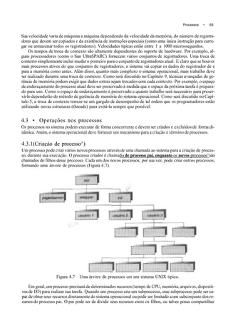 Processos • 69
Sua velocidade varia de máquina a máquina dependendo da velocidade da memória, do número de registra-
dores que devem ser copiados c da existência de instruções especiais (como uma única instrução para carre-
gar ou armazenar todos os registradores). Velocidades típicas estão entre 1 a 1000 microssegundos.
Os tempos de troca de contexto são altamente dependentes do suporte de hardware. Por exemplo, al-
guns processadores (como o Sun UltraSPARC) fornecem vários conjuntos de registradores. Uma troca de
contexto simplesmente inclui mudar o ponteiro para o conjunto de registradores atual. E claro que se houver
mais processos ativos do que conjuntos de registradores, o sistema vai copiar os dados do registrador de e
para a memória como antes. Além disso, quanto mais complexo o sistema operacional, mais trabalho deve
ser realizado durante uma troca de contexto. Como será discutido no Capítulo 9, técnicas avançadas de ge-
rência de memória podem exigir que dados extras sejam trocados com cada contexto. Por exemplo, o espaço
de endereçamento do processo atual deve ser preservado à medida que o espaço da próxima tarefa é prepara-
do para uso. Como o espaço de endereçamento é preservado e quanto trabalho será necessário para preser-
vá-lo dependerão do método de gerência de memória do sistema operacional. Como será discutido no Capí-
tulo 5, a troca de contexto tomou-se um gargalo de desempenho de tal ordem que os programadores estão
utilizando novas estruturas (threads) para evitá-la sempre que possível.
4.3 • Operações nos processos
Os processos no sistema podem executar de forma concorrente e devem ser criados e excluídos de forma di-
nâmica. Assim, o sistema operacional deve fornecer um mecanismo para a criação e término de processos.
4.3.1(Criaçáo de processo^)
Um processo pode criar vários novos processos através de uma chamada ao sistema para a criação de proces-
so, durante sua execução. O processo criador é chamado de processo pai, enquanto os novos processos^são
chamados de filhos desse processo. Cada um dos novos processos, por sua vez, pode criar outros processos,
formando uma árvore de processos (Figura 4.7).
Figura 4.7 Uma árvore de processos cm um sistema UNIX típico.
Em geral, um processo precisará de determinados recursos (tempo de CPU, memória, arquivos, dispositi-
vos de I/O) para realizar sua tarefa. Quando um processo cria um subprocesso, esse subprocesso pode ser ca-
paz de obter seus recursos diretamente do sistema operacional ou pode ser limitado a um subconjunto dos re-
cursos do processo pai. O pai pode ter de dividir seus recursos entre os filhos, ou talvez possa compartilhar
 