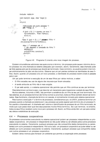 Processos • 71
íinclude <stdio.h>
void main(int arge, char *argv[ ])
(
int pi d;
/•bifurcação em outro processo */
pid •fagj J; * | ,
if {pid < 0) { /• ocorreu um erro */
fprintffstderr, "Fork Falhou');
exit(-l);
I
^else if (pid •• 0) { /" proces
(4);execlp(7b1n/1s"lsNULL);
processo filho •/
else ( /* processo pai •/
/* pai espçrarS a conclusão do filho */
Mlt(NULLh
prtntfCFilho concluiu");
vexit(0>;
)
Figura 4.8 Programa C criando uma nova imagem de processo.
Existem circunstâncias adicionais nas quais ocorre o término. Um processo pode causar o término de ou-
tro processo via uma chamada ao sistema adequada (por exemplo, abort). Geralmente, essa chamada pode
ser feita apenas pelo pai do processo que deverá ser terminado. Caso contrário, os usuários podem interrom-
per arbitrariamente os jobs uns dos outros. Observe que um pai precisa conhecer as identidades de seus fi-
lhos. Assim, quando um processo cria um novo processo, a identidade do processo recém-criado é passada
para o pai.
Um pai pode terminar a execução de um de seus filhos por vários motivos, a saber:
• O filho excedeu seu uso de alguns dos recursos que foram alocados.
• A tarefa atribuída ao filho não é mais exigida.
• O pai está saindo, c o sistema operacional não permite que um filho continue se seu pai terminar.
Para determinar o primeiro caso, o pai deve ter um mecanismo para inspecionar o estado de seus filhos.
Muitos sistemas, incluindo o VMS, não permitem a existência de um filho se seu pai tiver terminado. Em
tais sistemas, se um processo terminar (de forma normal ou anormal), todos os filhos também devem ser termi-
nados. Esse fenómeno, chamado de término cm cascata, é normalmente iniciado pelo sistema operacional.
Para ilustrar a execução <* o término de processos, consideramos que, no U N I X , podemos terminar um
processo usando a chamada ao sistema exi t; seu processo pai pode esperar pelo término de um processo fi-
lho usando a chamada wai t. A chamada wai t retorna o identificador de processo de um filho terminado, de
modo que o pai possa dizer qual dos seus possíveis muitos filhos terminou. Se o pai terminar, no entanto,
todos os seus filhos recebem como novo pai o processo init. Assim, os filhos ainda têm um pai para colctar
seu status e estatísticas de execução.
4.4 • Processos cooperativos
Os processos concorrentes executando no sistema operacional podem ser processos independentes ou pro-
cessos cooperativos. Um processo é independente se não puder afetar ou ser afetado pelos outros processos
executando no sistema. Claramente, qualquer processo que não compartilhe dados (temporários ou persis-
tentes) com outro processo é independente. Por outro lado, um processo é cooperativo se puder afetar ou ser
afetado por outro processo executando no sistema. Claramente, qualquer processo que compartilhe dados
com outros processos é um processo cooperativo.
Existem vários motivos para fornecer um ambiente que permita a cooperação entre processos:
 