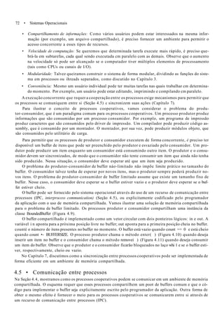 72 • Sistemas Operacionais
• Compartilhamento de informações: Como vários usuários podem estar interessados na mesma infor-
mação (por exemplo, um arquivo compartilhado), é preciso fornecer um ambiente para permitir o
acesso concorrente a esses tipos de recursos.
• Velocidade de computação: Se queremos que determinada tarefa execute mais rápido, é preciso que-
brá-la em subtarefas, cada qual sendo executada cm paralelo com as demais. Observe que o aumento
na velocidade só pode ser alcançado se o computador tiver múltiplos elementos de processamento
(tais como CPUs ou canais de I/O).
• Modularidade: Talvez queiramos construir o sistema de forma modular, dividindo as funções do siste-
ma em processos ou ihreads separados, como discutido no Capítulo 3.
• Conveniência: Mesmo um usuário individual pode ter muitas tarefas nas quais trabalhar cm determina-
do momento. Por exemplo, um usuário pode estar editando, imprimindo e compilando cm paralelo.
A execução concorrente que requer a cooperação entre os processos exige mecanismos para permitir que
os processos se comuniquem entre si (Seção 4.5) c sincronizem suas ações (Capítulo 7).
Para ilustrar o conceito de processos cooperativos, vamos considerar o problema do produ-
tor-consumidor, que é um paradigma comum para os processos cooperativos. Um processo produtor produz
informações que são consumidas por um processo consumidor. Por exemplo, um programa de impressão
produz caracteres que são consumidos pelo driver de impressão. Um compilador pode produzir código as-
sembly, que é consumido por um montador. O montador, por sua vez, pode produzir módulos objeto, que
são consumidos pelo utilitário de carga.
Para permitir que os processos de produtor e consumidor executem de forma concorrente, é preciso ter
disponível um buffer de itens que pode ser preenchido pelo produtor e esvaziado pelo consumidor. Um pro-
dutor pode produzir um item enquanto um consumidor está consumindo outro item. O produtor e o consu-
midor devem ser sincronizados, de modo que o consumidor não tente consumir um item que ainda não tenha
sido produzido. Nessa situação, o consumidor deve esperar até que um item seja produzido.
O problema do produtor-consumidor de buffer náo-limitado não impõe limite prático no tamanho do
buffer. O consumidor talvez tenha de esperar por novos itens, mas o produtor sempre poderá produzir no-
vos itens. O problema do produtor-consumidor de buffer limitado assume que existe um tamanho fixo de
buffer. Nesse caso, o consumidor deve esperar se o buffer estiver vazio e o produtor deve esperar se o buf-
fer estiver cheio.
O buffer pode ser fornecido pelo sistema operacional através do uso de um recurso de comunicação entre
processos (IPC, interprocess communication) (Seção 4.5), ou explicitamente codificado pelo programador
da aplicação com o uso de memória compartilhada. Vamos ilustrar uma solução de memória compartilhada
para o problema de buffer limitado. Os processos produtor e consumidor compartilham uma instância da
classe BoundedBuffer (Figura 4.9).
O buffer compartilhado é implementado como um vetor circular com dois ponteiros lógicos: in e out. A
variável i n aponta para a próxima posição livre no buffer; out aponta para a primeira posição cheia no buffer.
counté o número de itens presentes no buffer no momento. O buffer está vazio quando count == 0 e está cheio
quando count •- BUFFERSIZE. O processo produtor chama o método enter( ) (Figura 4.10) quando deseja
inserir um item no buffer e o consumidor chama o método removei ) (Figura 4.11) quando deseja consumir
um item do buffer. Observe que o produtor e o consumidor ficarão bloqueados no laço whi 1 e se o buffer esti-
ver, respectivamente, cheio ou vazio.
No Capítulo 7, discutimos como a sincronização entre processos cooperativos pode ser implementada de
forma eficiente em um ambiente de memória compartilhada.
4.5 • Comunicação entre processos
Na Seção 4.4, mostramos como os processos cooperativos podem se comunicar em um ambiente de memória
compartilhada. O esquema requer que esses processos compartilhem um poot de buffers comum e que o có-
digo para implementar o buffer seja explicitamente escrito pelo programador da aplicação. Outra forma de
obter o mesmo efeito é fornecer o meio para os processos cooperativos se comunicarem entre si através de
um recurso de comunicação entre processos (IPC).
 