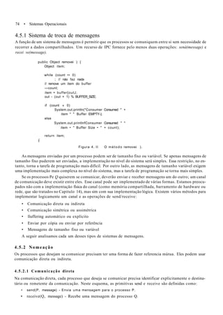 74 • Sistemas Operacionais
4.5.1 Sistema de troca de mensagens
A função de um sistema de mensagens é permitir que os processos se comuniquem entre si sem necessidade de
recorrer a dados compartilhados. Um recurso de IPC fornece pelo menos duas operações: sená(message) e
recei ve(message).
public Object removei ) {
Object item;
while (count •• 0)
; // nào faz nada
// remove um item do buffer
—count;
item = buffer[outJ;
out - (out + 1) % BUFFER_SIZE;
if (count « 0)
System.out.println("Consumer Consumed " +
item * " Buffer EMPTY-);
else
System.out.printlnfConsumer Consumed " *
item • " Buffer Size • " + count);
return item;
í
Figura 4. II O método removei ).
As mensagens enviadas por um processo podem ser de tamanho fixo ou variável. Se apenas mensagens de
tamanho fixo puderem ser enviadas, a implementação no nível do sistema será simples. Essa restrição, no en-
tanto, torna a tarefa de programação mais difícil. Por outro lado, as mensagens de tamanho variável exigem
uma implementação mais complexa no nível do sistema, mas a tarefa de programação se torna mais simples.
Se os processos Pe Q quiserem se comunicar, deverão enviar c receber mensagens um do outro; um canal
de comunicação deve existir entre eles. Esse canal pode ser implementado de várias formas. Estamos preocu-
pados não com a implementação física do canal (como memória compartilhada, barramento de hardware ou
rede, que são tratados no Capitulo 14), mas sim com sua implementação lógica. Existem vários métodos para
implementar logicamente um canal e as operações de send/receive:
• Comunicação direta ou indireta
• Comunicação simétrica ou assimétrica
• lluffering automático ou explícito
• Enviar por cópia ou enviar por referência
• Mensagens de tamanho fixo ou variável
A seguir analisamos cada um desses tipos de sistemas de mensagens.
4.5.2 Nomeação
Os processos que desejam se comunicar precisam ter uma forma de fazer referencia mútua. Eles podem usar
comunicação direta ou indireta.
4.5.2.1 Comunicação direta
Na comunicação direta, cada processo que deseja se comunicar precisa identificar explicitamente o destina-
tário ou remetente da comunicação. Neste esquema, as primitivas send e receive são definidas como:
• send(P, message) - Envia uma mensagem para o processo P.
• receive(Q, message) - Recebe uma mensagem do processo Q.
 
