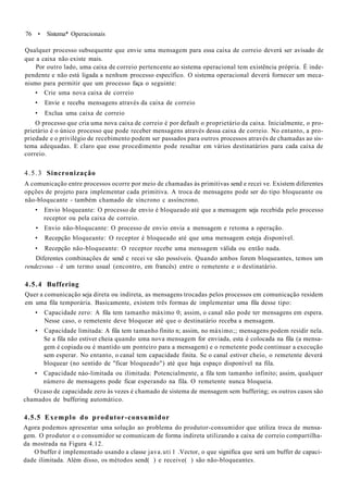 76 • Sistema* Operacionais
Qualquer processo subsequente que envie uma mensagem para essa caixa de correio deverá ser avisado de
que a caixa não existe mais.
Por outro lado, uma caixa de correio pertencente ao sistema operacional tem existência própria. É inde-
pendente e não está ligada a nenhum processo específico. O sistema operacional deverá fornecer um meca-
nismo para permitir que um processo faça o seguinte:
• Crie uma nova caixa de correio
• Envie e receba mensagens através da caixa de correio
• Exclua uma caixa de correio
O processo que cria uma nova caixa de correio é por default o proprietário da caixa. Inicialmente, o pro-
prietário é o único processo que pode receber mensagens através dessa caixa de correio. No entanto, a pro-
priedade e o privilégio de recebimento podem ser passados para outros processos através de chamadas ao sis-
tema adequadas. E claro que esse procedimento pode resultar em vários destinatários para cada caixa de
correio.
4.5.3 Sincronização
A comunicação entre processos ocorre por meio de chamadas às primitivas send e recei ve. Existem diferentes
opções de projeto para implementar cada primitiva. A troca de mensagens pode ser do tipo bloqueante ou
não-bloqucante - também chamado de síncrono c assíncrono.
• Envio bloqueante: O processo de envio é bloqueado até que a mensagem seja recebida pelo processo
receptor ou pela caixa de correio.
• Envio não-bloqucante: O processo de envio envia a mensagem e retoma a operação.
• Recepção bloqueante: O receptor é bloqueado até que uma mensagem esteja disponível.
• Recepção não-bloqueante: O receptor recebe uma mensagem válida ou então nada.
Diferentes combinações de send c recei ve são possíveis. Quando ambos forem bloqueantes, temos um
rendezvous - é um termo usual (encontro, em francês) entre o remetente e o destinatário.
4.5.4 Buffering
Quer a comunicação seja direta ou indireta, as mensagens trocadas pelos processos em comunicação residem
em uma fila temporária. Basicamente, existem três formas de implementar uma fila desse tipo:
• Capacidade zero: A fila tem tamanho máximo 0; assim, o canal não pode ter mensagens em espera.
Nesse caso, o remetente deve bloquear até que o destinatário receba a mensagem.
• Capacidade limitada: A fila tem tamanho finito n; assim, no máximo;; mensagens podem residir nela.
Se a fila não estiver cheia quando uma nova mensagem for enviada, esta é colocada na fila (a mensa-
gem é copiada ou é mantido um ponteiro para a mensagem) e o remetente pode continuar a execução
sem esperar. No entanto, o canal tem capacidade finita. Se o canal estiver cheio, o remetente deverá
bloquear (no sentido de "ficar bloqueado") até que haja espaço disponível na fila.
• Capacidade náo-limitada ou ilimitada: Potencialmente, a fila tem tamanho infinito; assim, qualquer
número de mensagens pode ficar esperando na fila. O remetente nunca bloqueia.
O caso de capacidade zero às vezes é chamado de sistema de mensagem sem buffering; os outros casos são
chamados de buffering automático.
4.5.5 Exemplo do produtor-consumidor
Agora podemos apresentar uma solução ao problema do produtor-consumidor que utiliza troca de mensa-
gem. O produtor e o consumidor se comunicam de forma indireta utilizando a caixa de correio compartilha-
da mostrada na Figura 4.12.
O buffer é implementado usando a classe java.uti 1 .Vector, o que significa que será um buffer de capaci-
dade ilimitada. Além disso, os métodos send( ) e receive( ) são não-bloqueantes.
 