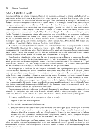 78 • Sistemas Operacionais
' 4.5.6 Um exemplo: Mach
Como exemplo de um sistema operacional baseado em mensagens, considere o sistema Mach, desenvolvido
na Carnegie Mellon University. O kernel do Mach oferece suporte à criação e destruição de várias tarefas,
que são semelhantes aos processos mas possuem múltiplos fluxos de controle. A maior parte da comunicação
no Mach - incluindo boa parte das chamadas ao sistema e todas as informações entre tarefas- é realizada por
mensagens. As mensagens são enviadas e recebidas através das caixas de correio, chamadas portas no Mach.
Mesmo as chamadas ao sistema são feitas por mensagens. Quando cada tarefa é criada, duas caixas de
correio especiais - a caixa Kernel e a caixa Notify - também são criadas. A caixa de correio Kernel é usada
pelo kernel para se comunicar com a tarefa. O kernel envia notificações de ocorrência de eventos para a porta
Notify. Apenas três chamadas ao sistema são necessárias para a transferência de mensagens. A chamada
msgsend envia uma mensagem a uma caixa de correio. Uma mensagem é recebida via msg recei ve. As chama-
das de procedimento remoto (RPCs, Remote Procedure Calls) são executadas via msgrpc, que envia uma
mensagem e espera por exatamente uma mensagem de retorno do remetente. Dessa forma, RPC modela uma
chamada de procedimento típica, mas pode funcionar entre sistemas.
A chamada ao sistema porta 11 ocate cria uma nova caixa de correio e aloca espaço para sua fila de mensa-
gens. O tamanho máximo da fila de mensagens pressupõe como padrão oito mensagens. A tarefa que cria a
caixa de correio é proprietária da caixa. A proprietária também recebe acesso para receber mensagens na cai-
xa de correio. Apenas uma tarefa de cada vez pode ser proprietária ou receber mensagens de uma caixa de
correio, mas esses direitos podem ser enviados para outras tarefas, se desejado.
Inicialmente, a caixa de correio tem uma fila vazia de mensagens. A medida que as mensagens são envia-
das para a caixa de correio, elas são copiadas para a caixa. Todas as mensagens têm a mesma prioridade. O
Mach garante que múltiplas mensagens do mesmo remetente sejam colocadas na fila em ordem FIFO (pri-
meiro a entrar, primeiro a sair), mas não garante um ordenamento absoluto. Por exemplo, mensagens envia-
das de dois remetentes distintos podem ser colocadas na fila em qualquer ordem.
As mensagens em si consistem em um cabeçalho de tamanho fixo, seguido por uma porção de dados de
tamanho variável. O cabeçalho inclui o tamanho da mensagem e dois nomes de caixas de correio. Quando
uma mensagem é enviada, um dos nomes de caixa de correio é a caixa para a qual a mensagem está sendo en-
viada. Muitas vezes, o thread de envio espera uma resposta; o nome da caixa de correio do remetente é passa-
do para a tarefa receptora, que pode usá-la como um "endereço de retorno" para enviar mensagens de volta.
Aparte variável de uma mensagem é uma lista dos itens de dados digitados. Cada entrada na lista tem um
tipo, tamanho e valor. O tipo dos objetos especificado na mensagem é importante, já que os objetos definidos
pelo sistema operacional - tais como propriedade ou direitos de acesso em recepção, estados de tarefa c seg-
mentos de memória - podem ser enviados nas mensagens.
As operações de envio e recepção em si são flexíveis. Por exemplo, quando uma mensagem é enviada para
uma caixa de correio, esta pode estar cheia. Sc a caixa não estiver cheia, a mensagem c copiada para a caixa de
correio e o thread de envio continua. Se a caixa estiver cheia, o thread de envio tem quatro opções:
1. Esperar indefinidamente até haver espaço na caixa de correio.
2. Esperar no máximo n milissegundos.
3. Não esperar, mas retornar imediatamente.
4. Temporariamente armazenar a mensagem em cache. Uma mensagem pode ser entregue ao sistema
operacional para ser mantida por ele, mesmo que a caixa de correio para a qual está sendo enviada es-
teja cheia. Quando a mensagem puder ser colocada na caixa de correio, uma mensagem é enviada de
volta ao remetente; apenas uma mensagem desse tipo para uma caixa de correio cheia pode estar pen-
dente em qualquer momento, para determinado thread de envio.
A última opção é dedicada a tarefas de servidor, como um driver de impressora de linhas. Depois de ter-
minar um pedido, essas tarefas podem precisar enviar uma resposta única à tarefa que solicitou o serviço, mas
também devem continuar com outros pedidos de serviço, mesmo se a caixa de correio de resposta para um
cliente estiver cheia.
 