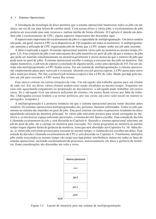 6 • Sistemas Operacionais
A introdução da tecnologia de disco permitiu que o sistema operacional mantivesse todos os jobs cm um
disco, em vez de cm uma leitora de cartões serial. Com acesso direto a vários jobs, o escalonamento de jobs
poderia ser executado para usar recursos e realizar tarefas de forma eficiente. O Capítulo 6 aborda em deta-
lhes jobs e escalonamento de CPU; alguns aspectos importantes são discutidos aqui.
O aspecto mais importante do escalonamento de jobs é a capacidade de multiprogramação. Um único usuário
não pode, em geral, manter a CPU ou os dispositivos de VQ ocupados em todos os momentos. A multiprograma-
ção aumenta a utilização de CPU organizando jobs de forma que a CPU sempre tenha um job para executar.
A ideia é explicada a seguir. O sistema operacional mantém vários jobs na memória ao mesmo tempo (Fi-
gura 1,3). Esse conjunto de jobs é um subconjunto dos jobs mantidos no pool de jobs (já que o número de jobs
que pode ser mantido simultaneamente na memória geralmente é muito menor do que o número de jobs que
pode estar no pool de jobs). 0 sistema operacional escolhe e começa a executar um dos jobs na memória. Em
alguns momentos, o job terá de esperar a conclusão de alguma tarefa, como uma operação de I/O. Em um sis-
tema não-multiprogramado, a CPU ficaria ociosa. Em um sistema de multiprogramação, o sistema operacio-
nal simplesmente passa para outro job e o executa. Quando esse job precisa esperar, a CPU passa para outro
job e assim por diante. Por fim, o primeiro job termina a espera e tem a CPU de volta. Desde que haja pelo me-
nos um job para executar, a CPU nunca fica ociosa.
Essa ideia é comum cm outras situações da vida. Um advogado não trabalha apenas para um cliente
de cada vez. Em vez disso, vários clientes podem estar sendo atendidos ao mesmo tempo. Enquanto um
caso está aguardando julgamento ou preparação de documentos, o advogado pode trabalhar em outros
casos. Se o advogado tiver um número suficiente de clientes, ele nunca ficará ocioso por falta de traba-
lho. (Advogados ociosos tendem a se tornar políticos, por isso existe um certo valor social cm manter os
advogados ocupados.)
A multiprogramação é a primeira instância em que o sistema operacional precisa tomar decisões pelos
usuários. Os sistemas operacionais multiprogramados são, portanto, bastante sofisticados. Todos os jobs que
entram no sistema são mantidos no pool de jobs. Esse pool consiste cm todos os processos residentes no disco
aguardando alocação da memória principal. Se vários jobs estiverem prontos para serem carregados na me-
mória e, se não houver espaço suficiente para todos, o sistema deverá fazer a escolha. Essa tomada de decisão
é chamada escalonamento de jobs c será discutida no Capítulo 6. Quando o sistema operacional seleciona um
job do pool de jobs, ele o carrega na memória para execução. Ter vários programas na memória ao mesmo
tempo requer alguma forma de gerência de memória, tema que será abordado nos Capítulos 9 e 10. Além dis-
so, se vários jobs estiverem prontos para executar ao mesmo tempo, o sistema deverá escolher um deles. Essa
tomada de decisão é chamada escalonamento de CPU e será discutida no Capítulo 6. Finalmente, múltiplos
jobs sendo executados ao mesmo tempo vão exigir que haja pouca interferência mútua em todas as fases do
sistema operacional, incluindo escalonamento de processos, armazenamento em disco e gerência de memó-
ria. Essas considerações são discutidas em todo o texto.
5I2K
•tetema operacional
»Ob1
job 2
job 3
job4
Figura 1.3 Layout de memória para um sistema de multiprogramação.
 