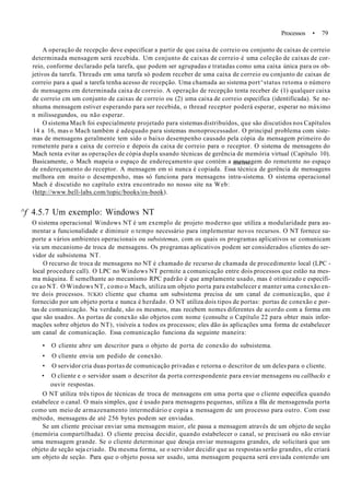 Processos • 79
A operação de recepção deve especificar a partir de que caixa de correio ou conjunto de caixas de correio
determinada mensagem será recebida. Um conjunto de caixas de correio é uma coleção de caixas de cor-
reio, conforme declarado pela tarefa, que podem ser agrupadas e tratadas como uma caixa única para os ob-
jetivos da tarefa. Threads em uma tarefa só podem receber de uma caixa de correio ou conjunto de caixas de
correio para a qual a tarefa tenha acesso de recepção. Uma chamada ao sistema port^status retoma o número
de mensagens em determinada caixa de correio. A operação de recepção tenta receber de (1) qualquer caixa
de correio cm um conjunto de caixas de correio ou (2) uma caixa de correio especifica (identificada). Se ne-
nhuma mensagem estiver esperando para ser recebida, o thread receptor poderá esperar, esperar no máximo
n milissegundos, ou não esperar.
O sistema Mach foi especialmente projetado para sistemas distribuídos, que são discutidos nos Capítulos
14 a 16, mas o Mach também é adequado para sistemas monoprocessador. O principal problema com siste-
mas de mensagens geralmente tem sido o baixo desempenho causado pela cópia da mensagem primeiro do
remetente para a caixa de correio e depois da caixa de correio para o receptor. O sistema de mensagens do
Mach tenta evitar as operações de cópia dupla usando técnicas de gerência de memória virtual (Capítulo 10).
Basicamente, o Mach mapeia o espaço de endereçamento que contém a mensagem do remetente no espaço
de endereçamento do receptor. A mensagem em si nunca é copiada. Essa técnica de gerência de mensagens
melhora em muito o desempenho, mas só funciona para mensagens intra-sistema. O sistema operacional
Mach é discutido no capítulo extra encontrado no nosso site na Web:
(http://www.bell-labs.com/topic/books/os-book).
^f 4.5.7 Um exemplo: Windows NT
O sistema operacional Windows NT é um exemplo de projeto moderno que utiliza a modularidade para au-
mentar a funcionalidade e diminuir o tempo necessário para implementar novos recursos. O NT fornece su-
porte a vários ambientes operacionais ou subsistemas, com os quais os programas aplicativos se comunicam
via um mecanismo de troca de mensagens. Os programas aplicativos podem ser considerados clientes do ser-
vidor de subsistema NT.
O recurso de troca de mensagens no NT é chamado de recurso de chamada de procedimento local (LPC -
local procedure call). O LPC no Windows NT permite a comunicação entre dois processos que estão na mes-
ma máquina. È semelhante ao mecanismo RPC padrão é que amplamente usado, mas é otimizado e específi-
co ao NT. O Windows NT, como o Mach, utiliza um objeto porta para estabelecer e manter uma conexão en-
tre dois processos. TCKJO cliente que chama um subsistema precisa de um canal de comunicação, que é
fornecido por um objeto porta e nunca é herdado. O NT utiliza dois tipos de portas: portas de conexão e por-
tas de comunicação. Na verdade, são os mesmos, mas recebem nomes diferentes de acordo com a forma em
que são usados. As portas de conexão são objetos com nome (consulte o Capítulo 22 para obter mais infor-
mações sobre objetos do NT), visíveis a todos os processos; eles dão às aplicações uma forma de estabelecer
um canal de comunicação. Essa comunicação funciona da seguinte maneira:
• O cliente abre um descritor para o objeto de porta de conexão do subsistema.
• O cliente envia um pedido de conexão.
• O servidor cria duas portas de comunicação privadas e retorna o descritor de um deles para o cliente.
• O cliente e o servidor usam o descritor da porta correspondente para enviar mensagens ou callbacks e
ouvir respostas.
O NT utiliza três tipos de técnicas de troca de mensagens em uma porta que o cliente especifica quando
estabelece o canal. O mais simples, que é usado para mensagens pequenas, utiliza a fila de mensagensda porta
como um meio de armazenamento intermediário e copia a mensagem de um processo para outro. Com esse
método, mensagens de até 256 bytes podem ser enviadas.
Se um cliente precisar enviar uma mensagem maior, ele passa a mensagem através de um objeto de seção
(memória compartilhada). O cliente precisa decidir, quando estabelecer o canal, se precisará ou não enviar
uma mensagem grande. Se o cliente determinar que deseja enviar mensagens grandes, ele solicitará que um
objeto de seção seja criado. Da mesma forma, se o servidor decidir que as respostas serão grandes, ele criará
um objeto de seção. Para que o objeto possa ser usado, uma mensagem pequena será enviada contendo um
 