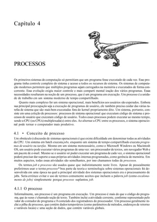 Capítulo 4
PROCESSOS
Os primeiros sistemas de computação só permitiam que um programa fosse executado de cada vez. Esse pro-
grama tinha controle completo do sistema e acesso a todos os recursos do sistema. Os sistemas de computa-
ção modernos permitem que múltiplos programas sejam carregados na memória e executados de forma con-
corrente. Essa evolução exigiu maior controle e mais comparti mental ização dos vários programas. Essas
necessidades resultaram na noção de um processo, que é um programa em execução. Um processo é a unida-
de de trabalho cm um sistema moderno de tempo compartilhado.
Quanto mais complexo for um sistema operacional, mais benefícios aos usuários são esperados. Embora
sua principal preocupação seja a execução de programas de usuário, ele também precisa cuidar das várias ta-
refas de sistema que são mais bem executadas fora do kernel propriamente dito. Um sistema, portanto, con-
siste em uma coleção de processos: processos de sistema operacional que executam código do sistema e pro-
cessos de usuário que executam código de usuário. Todos esses processos podem executar ao mesmo tempo,
sendo a CPU (ou CPUs) multiplexada(s) entre eles. Ao alternar a CPU entre os processos, o sistema operacio-
nal pode tornar o computador mais produtivo.
4.1 • Conceito de processo
Um obstáculo à discussão de sistemas operacionais é que existe dificuldade em denominar todas as atividades
da CPU. Um sistema em batch executa jobs, enquanto um sistema de tempo compartilhado executa progra-
mas de usuário ou tarefas. Mesmo em um sistema monousuário, como o Microsoft Windows ou Macintosh
OS, um usuário pode executar vários programas de uma vez: um processador de textos, um navegador Web e
um pacote de e-mail. Mesmo se o usuário só puder executar um programa de cada vez, o sistema operacional
poderá precisar dar suporte a suas próprias atividades internas programadas, como gerência de memória. Em
muitos aspectos, todas essas atividades são semelhantes, por isso chamamos todas de processos.
Os termos job e processo são usados quase que indistintamente neste livro. Apesar de pessoalmente
preferirmos usar o termo processo* boa parte da teoria e terminologia sobre sistemas operacionais foi de-
senvolvida em uma época na qual a principal atividade dos sistemas operacionais era o processamento de
jobs. Seria erróneo evitar o uso de termos comumente aceitos que incluem a palavra job (como escalona-
mento de jobs) simplesmente porque processo suplantou job.
4.1.1 O processo
Informalmente, um processo é um programa em execução. Um processo é mais do que o código do progra-
ma, que às vezes è chamado seção de texto. Também inclui a atividade corrente, conforme representado pelo
valor do contador do programa e 0 conteúdo dos registradores do processador. Um processo geralmente in-
clui a pilha de processo, que contém dados temporários (como parâmetros de métodos, endereços de retorno
e variáveis locais) c uma seção de dados, que contém variáveis globais.
 