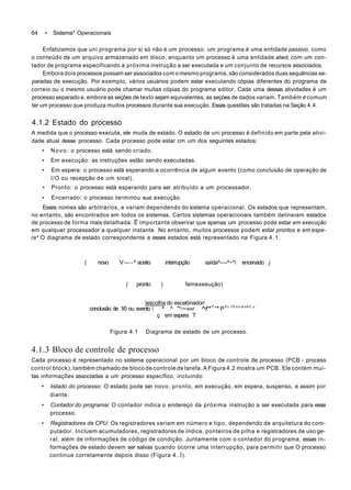 64 • Sistema* Operacionais
Enfatizamos que uni programa por si só não é um processo; um programa é uma entidade passivo, como
o conteúdo de um arquivo armazenado em disco, enquanto um processo é uma entidade atwd, com um con-
tador de programa especificando a próxima instrução a ser executada e um conjunto de recursos associados.
Embora dois processos possam ser associados com o mesmo programa, são considerados duas sequências se-
paradas de execução. Por exemplo, vários usuários podem estar executando cópias diferentes do programa de
correio ou o mesmo usuário pode chamar muitas cópias do programa editor. Cada uma dessas atividades é um
processo separado e, embora as seções de texto sejam equivalentes, as seçóes de dados variam. Também é comum
ter um processo que produza muitos processos durante sua execução. Essas questões são tratadas na Seção 4.4.
4.1.2 Estado do processo
A medida que o processo executa, ele muda de estado. O estado de uni processo é definido em parte pela ativi-
dade atual desse processo. Cada processo pode estar cm um dos seguintes estados:
• Novo: o processo está sendo criado.
• Em execução: as instruções estão sendo executadas.
• Em espera: o processo está esperando a ocorrência de algum evento {como conclusão de operação de
l/O ou recepção de um sinal).
• Pronto: o processo está esperando para ser atribuído a um processador.
• Encerrado: o processo terminou sua execução.
Esses nomes são arbitrários, e variam dependendo do sistema operacional. Os estados que representam,
no entanto, são encontrados em todos os sistemas. Certos sistemas operacionais também delineiam estados
de processo de forma mais detalhada. Ê importante observar que apenas um processo pode estar em execução
em qualquer processador a qualquer instante. No entanto, muitos processos podem estar prontos e em espe-
ra* O diagrama de estado correspondente a esses estados está representado na Figura 4.1.
( novo V—-^ aceito interrupção saída^—-^~*í encenado j
( pronto ) femexeeução)
escoIha do escatònador/
conclusão de 1/0 ou evento  ^ ^ "*-~-v«r ^f*1
'* P0
', / 0 o u even,
°
ç em espera T
Figura 4.1 Diagrama de estado de um processo.
4.1.3 Bloco de controle de processo
Cada processo é representado no sistema operacional por um bloco de controle de processo (PCB - process
control block), também chamado de bloco de controle de tarefa. A Figura 4.2 mostra um PCB. Ele contém mui-
tas informações associadas a um processo específico, incluindo:
• listado do processo: O estado pode ser novo, pronto, em execução, em espera, suspenso, e assim por
diante.
• Contador do programai O contador indica o endereço da próxima instrução a ser executada para esse
processo.
• Registradores de CPU: Os registradores variam em número e tipo, dependendo da arquitetura do com-
putador. Incluem acumuladores, registradores de índice, ponteiros de pilha e registradores de uso ge-
ral, além de informações de código de condição. Juntamente com o contador do programa, essas in-
formações de estado devem ser salvas quando ocorre uma interrupção, para permitir que O processo
continue corretamente depois disso (Figura 4..Í).
 