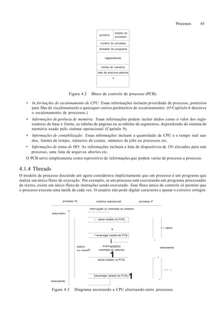 Processos 65
ponteiro
estado do
processo
número do processo
eomador do programa
registradores
limites de memória
lista de arquivos abertos
•
Figura 4.2 Bloco de controle de processo (PCB).
• In for/nações de escalonamento de CPU: Essas informações incluem prioridade de processo, ponteiros
para filas de escalonamento e quaisquer outros parâmetros de escalonamento. (O Capítulo 6 descreve
o escalonamento de processos.)
• Informações de gerência de memória: Essas informações podem incluir dados como o valor dos regis-
tradores de base e limite, as tabelas de páginas ou as tabelas de segmentos, dependendo do sistema de
memória usado pelo sistema operacional (Capítulo 9).
• Informações de contabilização: Essas informações incluem a quantidade de CPU e o tempo real usa-
dos, limites de tempo, números de contas, números de jobs ou processos etc.
• Informações de status de HO: As informações incluem a lista de dispositivos de l/O alocados para este
processo, uma lista de arquivos abertos etc.
O PCB serve simplesmente como repositório de informações que podem variar de processo a processo.
4.1.4 Threads
O modelo de processo discutido até agora considerava implicitamente que um processo é um programa que
realiza um único fluxo de execução. Por exemplo, se um processo está executando um programa processador
de textos, existe um único fluxo de instruções sendo executado. Esse fluxo único de controle só permite que
o processo execute uma tarefa de cada vez. O usuário não pode digitar caracteres e passar o corretor ortográ-
processo P0
n
executam»
executando
irtativo
(OU ÓCIOS
sistema operacional processo P
interrupção ou chamada ao sistema
.
| salvar estado r>o PCB,,
»
1 recarregar estado de PCB,
miem
0) chamada
I
IpCàOOU
ao sistoma
1salvar estado no PCB,
[recarregar estado do PCB0
1
'
, -
ri
• i nativo
executando
I I ' . t i '.•->
Figura 4.3 Diagrama mostrando a CPU alternando entre processos.
 