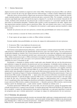 70 • Sistemas Operacionais
alguns recursos (como memória ou arquivos) entre vários filhos. Restringir um processo filho a um subcon-
junto dos recursos do pai evita que algum processo sobrecarregue o sistema criando subprocessos demais.
Além dos vários recursos físicos e lógicos que um processo obtém quando é criado, os dados de iniciali-
zação (entrada) podem ser passados pelo processo pai para o processo filho. Por exemplo, considere um
processo cuja função seja exibir o status de um arquivo, digamos Fí, na tela de um terminal. Quando ele for
criado, receberá como entrada do seu processo pai o nome de arquivo F1 e executará usando esse dado
para obter as informações desejadas. Também pode receber o nome do dispositivo de saída. Alguns siste-
mas operacionais passam recursos para os processos filhos. Km um sistema como esses, o novo processo
pode obter dois arquivos abertos, Fí e o dispositivo do terminal, e pode apenas precisar transferir o dado
entre os dois.
Quando um processo cria um novo processo, existem duas possibilidades em termos de execução:
1, O pai continua a executar de forma concorrente com os filhos.
2. O pai espera até que alguns ou todos os filhos tenham terminado.
Existem também duas possibilidades em termos de espaço de endereçamento do novo processo:
1. O processo filho é uma duplicata do processo pai.
2. O processo filho tem um programa carregado nele.
Para ilustrar essas implementações diferentes, vamos considerar o sistema operacional UNIX. No UNIX,
cada processo é identificado por seu identificador de processo, que é um inteiro único. Um novo processo é
criado pela chamada ao sistema f ork. O novo processo consiste em uma cópia do espaço de endereçamento
do processo original. Esse mecanismo permite que o processo pai se comunique facilmente com o processo
filho. Ambos os processos (o pai e o filho) continuam a execução da instrução após o f ork com uma diferença:
o código de retorno para f ork é zero para o novo processo (filho), enquanto o identificador de processo filho
(diferente de zero) é retornado ao pai.
Geralmente, a chamada ao sistema execlp é usada após uma chamada fork por um dos dois processos,
para substituir o espaço de memória do processo por um novo programa. A chamada execl p carrega um ar-
quivo binário na memória (destruindo a imagem na memória do programa que contém a chamada ao sistema
execl p) e inicia sua execução. Dessa maneira, os dois processos podem se comunicar e, em seguida, continuar
cada um o seu caminho. O pai pode criar mais filhos ou, se não tiver nada a fazer enquanto o filho executa, ele
poderá emitir uma chamada ao sistema wai t para sair da fila de processos prontos até o término do filho. O
programa C mostrado na Figura 4.8 ilustra as chamadas ao sistema UNIX descritas anteriormente. O pai cria
um processo filho usando a chamada fork( ). Agora temos dois processos diferentes executando uma cópia
do mesmo programa. O valor de pid para o processo filho é zero; o valor para o processo pai é um valor intei-
ro maior do que zero. O processo filho sobrepõe seu espaço de endereçamento com o comando UNIX
/bi n/l s (usado para obter uma listagem de diretórios) utilizando a chamada ao sistema execl p ( ). O pai espe-
ra que o processo filho termine, usando a chamada wai t ( ). Quando o processo filho termina, o processo pai
retoma a partir da chamada wait( ), onde conclui usando a chamada ao sistema exit( ).
O sistema operacional VMS da DEC, por outro lado, cria um novo processo, carrega um programa espe-
cificado nesse processo c começa a sua execução. O sistema operacional Microsoft Windows NT suporta am-
bos os modelos: o espaço de endereçamento do pai pode ser duplicado, ou o pai pode especificar o nome de
um programa para que o sistema operacional o carregue no espaço de endereçamento do novo processo.
4.3.2 Término do processo
Um processo termina quando acaba de executar sua instrução final e pede que o sistema operacional o exclua
usando a chamada ao sistema exi t. Nesse ponto, o processo pode retomar dados (saída) ao seu processo pai
(via chamada wai t). Todos os recursos do processo - incluindo memória física e virtual, arquivos abertos e
buffers de I/O - são desalocados pelo sistema operacional.
 
