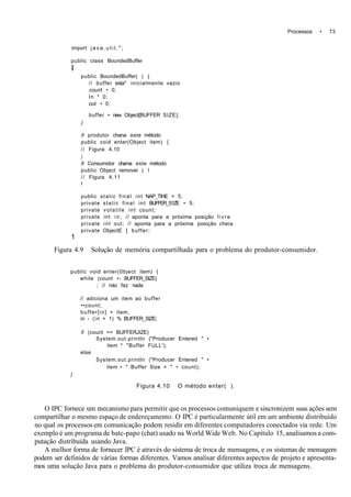 Processos • 73
import j a v a . u t i l . " ;
public class BoundedBuffer
I
public BoundedBuffer( ) {
// buffer esta* inicialmente vazio
count • 0;
In * 0;
out • 0;
buffer • new Object[BUFFER SIZE];
)
II produtor chana este método
public void enter(Object item) {
// Figura 4.10
)
II Consumidor chama este método
public Object removei ) I
// Figura 4.11
I
public static final int NAP_TIHE = 5;
private static final int BUFFER_S1ZE • 5;
private volatile int count;
private int in; // aponta para a próxima posição livre
private int out; // aponta para a próxima posição cheia
private ObjectE ] buffer;
1
Figura 4.9 Solução de memória compartilhada para o problema do produtor-consumidor.
public void enter(0bject item) {
while (count •- BUFFER_SIZE)
; // náo faz nada
// adiciona um item ao buffer
••count;
buffer[in] = item;
in - (in + 1) % BUFFER_SIZE;
if (count == BUFFERJIZE)
System.out.println ("Producer Entered " •
item * "Buffer FULL');
else
System.out.println ("Producer Entered " •
item • " Buffer Size = " • count);
)
Figura 4.10 O método enter( ).
O IPC fornece um mecanismo para permitir que os processos comuniquem e sincronizem suas ações sem
compartilhar o mesmo espaço de endereçamento. O IPC é particularmente útil em um ambiente distribuído
no qual os processos em comunicação podem residir em diferentes computadores conectados via rede. Um
exemplo é um programa de batc-papo (chat) usado na World Wide Web. No Capítulo 15, analisamos a com-
putação distribuída usando Java.
A melhor forma de fornecer IPC é através do sistema de troca de mensagens, e os sistemas de mensagem
podem ser definidos de várias formas diferentes. Vamos analisar diferentes aspectos de projeto e apresenta-
mos uma solução Java para o problema do produtor-consumidor que utiliza troca de mensagens.
 