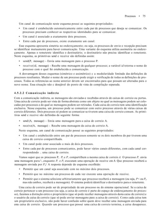 Processos • 75
Um canal de comunicação neste esquema possui as seguintes propriedades:
• Um canal é estabelecido automaticamente entre cada par de processos que deseja se comunicar. Os
processos precisam conhecer as respectivas identidades para se comunicar.
• Um canal é associado a exatamente dois processos.
• Entre cada par de processos, existe exatamente um canal.
Esse esquema apresenta simetria no endereçamento; ou seja, os processos de envio e recepção precisam
se identificar mutuamente para haver comunicação. Uma variante do esquema utiliza assimetria no endere-
çamento. Apenas o remetente identifica o destinatário; o destinatário não precisa identificar o remetente.
Neste esquema, as primitivas send e receive são definidas assim:
• send(P, message) - Envia uma mensagem para o processo P.
• receive(id, message) - Recebe uma mensagem de qualquer processo; a variável id retorna o nome do
processo com o qual foi estabelecida a comunicação.
A desvantagem desses esquemas (simétrico e assimétrico) c a modularidade limitada das definições de
processos resultantes. Mudar o nome de um processo pode exigir a verificação de todas as definições de pro-
cessos. Todas as referencias ao nome anterior devem ser encontrados para que possam ser alteradas para o
novo nome. Essa situação não c desejável do ponto de vista de compilação separada.
4.5.2.2 Comunicação indircta
Com a comunicação indireta, as mensagens são enviadas e recebidas através de caixas de correio ou portas.
Uma caixa de correio pode ser vista de forma abstrata como um objeto no qual as mensagens podem ser colo-
cadas por processos e do qual as mensagens podem ser retiradas. Cada caixa de correio tem uma identificação
exclusiva. Nesse esquema, um processo pode se comunicar com outro processo através de várias caixas de
correio diferentes. Dois processos só podem se comunicar se tiverem uma caixa de correio comum. As primi-
tivas send e receive são definidas da seguinte forma:
• send (A, message) - Envia uma mensagem para a caixa de correio A.
• receive(A, message) - Recebe uma mensagem da caixa de correio A.
Neste esquema, um canal de comunicação possui as seguintes propriedades:
• Um canal c estabelecido entre um par de processos somente se os dois membros do par tiverem uma
caixa de correio compartilhada.
• Um canal pode estar associado a mais de dois processos.
• Entre cada par de processos comunicantes, pode haver vários canais diferentes, com cada canal cor-
respondendo .. uma caixa de correio.
Vamos supor que os processos P, Pt e P, compartilhem a mesma caixa de correio A. O processo P, envia
uma mensagem para/, enquanto P, e Pt executam uma operação de receive em A Que processo receberá a
mensagem enviada por P,} A resposta depende do esquema escolhido:
• Permitir que um canal seja associado com no máximo dois processos.
• Permitir que no máximo um processo de cada vez execute uma operação de receive.
• Permitir que o sistema selecione arbitrariamente que processo receberá a mensagem (ou seja, P< ou Pt,
mas não ambos, receberá a mensagem). O sistema poderá identificar o destinatário para o remetente.
Uma caixa de correio pode ser de propriedade de um processo ou do sistema operacional. Se a caixa de
correio pertencer a um processo (ou seja, a caixa de correio é parte do espaço de endereçamento do proces-
so), fazemos a distinção entre o proprietário (que só pode receber mensagens através desta caixa de correio) e
o usuário da caixa de correio (que só pode enviar mensagens para a caixa de correio). Como cada caixa tem
um proprietário exclusivo, não pode haver confusão sobre quem deve receber uma mensagem enviada para
esta caixa de correio. Quando um processo que possui uma caixa de correio termina, a caixa desaparece.
 