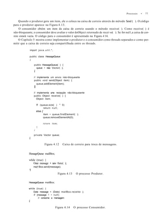Processos • 77
Quando o produtor gera um item, ele o coloca na caixa de correio através do método $end ( ). O código
para o produtor aparece na Figura 4.13.
O consumidor obtém um item da caixa de correio usando o método receive( ). Como receive( ) é
não-bloqueante, o consumidor deve avaliar o valor doObject retornado de recei ve( ). Se for nul1,a caixa de cor-
reio estará vazia. O código para o consumidor é apresentado na Figura 4.14.
O Capítulo 5 mostra como implementar o produtor e o consumidor como threads separados e como per-
mitir que a caixa de correio seja compartilhada entre os threads.
import j a v a . u t i l . * ;
public class HessageQueue
i
public HessageQueue( ) {
queue • new Vector( );
í
// implementa um envio náo-bloqueaite
public void send(Object item) {
queue.addElement{item);
I
// implementa uma recepção não-bloqueante
public Object receive( ) {
Object item;
ff (queue.size{ ) " 0)
return n u l l ;
else {
item • queue.firstElement( );
queue.removeElementAt(0);
return item;
}
)
private Vector queue;
í
Figura 4.12 Caixa de correio para troca de mensagens.
HessageQueue mailBox;
while (true) {
Oate message • new 0ate( );
ma)1 Box.send(message);
1
Figura 4.13 O processo Produtor.
HessageQueue mailBox;
while (true) (
Date message = (Date) mailBox.receitei );
if (message ! • null)
// consome a mensagem
í
Figura 4.14 O processo Consumidor.
 