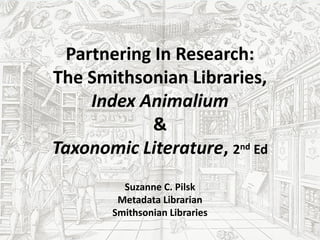 Partnering In Research:
The Smithsonian Libraries,
     Index Animalium
            &
Taxonomic Literature, 2nd Ed
         Suzanne C. Pilsk
        Metadata Librarian
       Smithsonian Libraries
 
