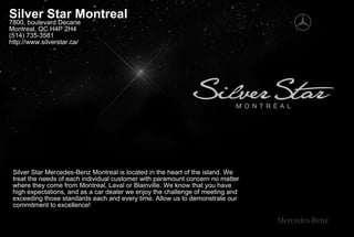 Silver Star Montreal
7800, boulevard Decarie
Montreal, QC H4P 2H4
(514) 735-3581
http://www.silverstar.ca/




 Silver Star Mercedes-Benz Montreal is located in the heart of the island. We
 treat the needs of each individual customer with paramount concern no matter
 where they come from Montreal, Laval or Blainville. We know that you have
 high expectations, and as a car dealer we enjoy the challenge of meeting and
 exceeding those standards each and every time. Allow us to demonstrate our
 commitment to excellence!
 