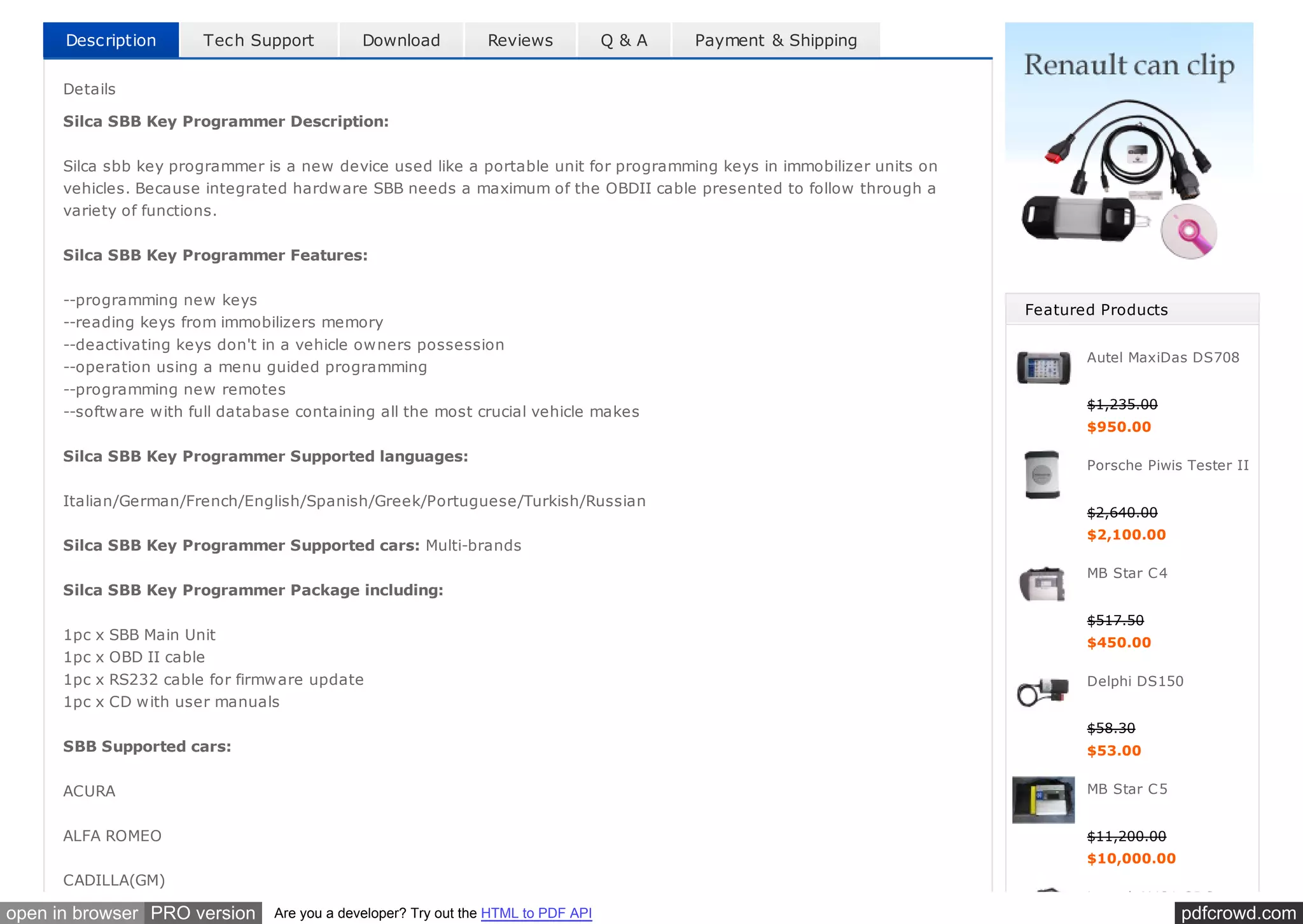 pdfcrowd.comopen in browser PRO version Are you a developer? Try out the HTML to PDF API
Description Tech Support Download Reviews Q & A Payment & Shipping
Details
Silca SBB Key Programmer Description:
Silca sbb key programmer is a new device used like a portable unit for programming keys in immobilizer units on
vehicles. Because integrated hardware SBB needs a maximum of the OBDII cable presented to follow through a
variety of functions.
Silca SBB Key Programmer Features:
--programming new keys
--reading keys from immobilizers memory
--deactivating keys don't in a vehicle owners possession
--operation using a menu guided programming
--programming new remotes
--software with full database containing all the most crucial vehicle makes
Silca SBB Key Programmer Supported languages:
Italian/German/French/English/Spanish/Greek/Portuguese/Turkish/Russian
Silca SBB Key Programmer Supported cars: Multi-brands
Silca SBB Key Programmer Package including:
1pc x SBB Main Unit
1pc x OBD II cable
1pc x RS232 cable for firmware update
1pc x CD with user manuals
SBB Supported cars:
ACURA
ALFA ROMEO
CADILLA(GM)
Featured Products
Autel MaxiDas DS708
$1,235.00
$950.00
Porsche Piwis Tester II
$2,640.00
$2,100.00
MB Star C4
$517.50
$450.00
Delphi DS150
$58.30
$53.00
MB Star C5
$11,200.00
$10,000.00
Launch X431 GDS
 