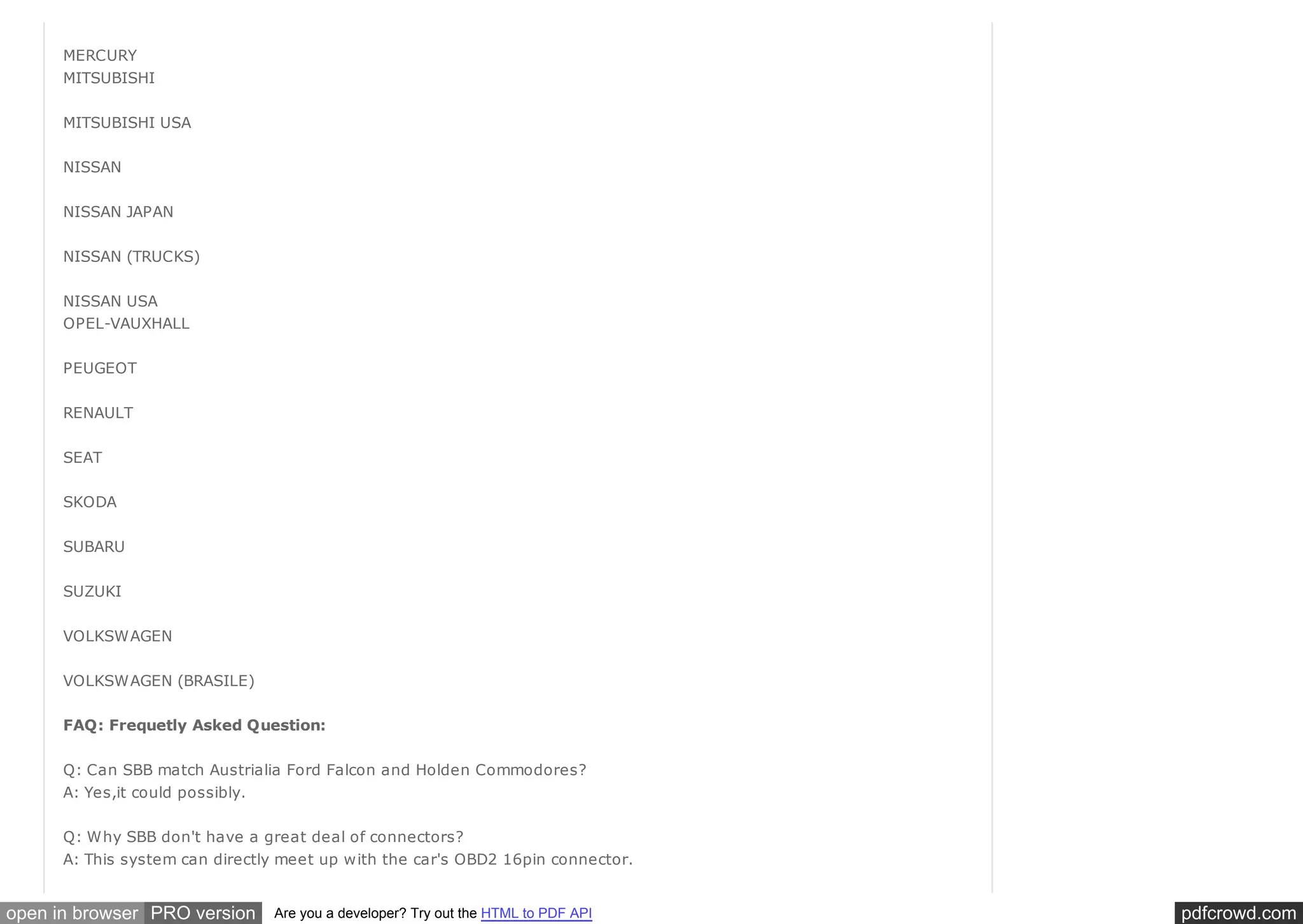 pdfcrowd.comopen in browser PRO version Are you a developer? Try out the HTML to PDF API
MERCURY
MITSUBISHI
MITSUBISHI USA
NISSAN
NISSAN JAPAN
NISSAN (TRUCKS)
NISSAN USA
OPEL-VAUXHALL
PEUGEOT
RENAULT
SEAT
SKODA
SUBARU
SUZUKI
VOLKSWAGEN
VOLKSWAGEN (BRASILE)
FAQ: Frequetly Asked Question:
Q: Can SBB match Austrialia Ford Falcon and Holden Commodores?
A: Yes,it could possibly.
Q: Why SBB don't have a great deal of connectors?
A: This system can directly meet up with the car's OBD2 16pin connector.
 