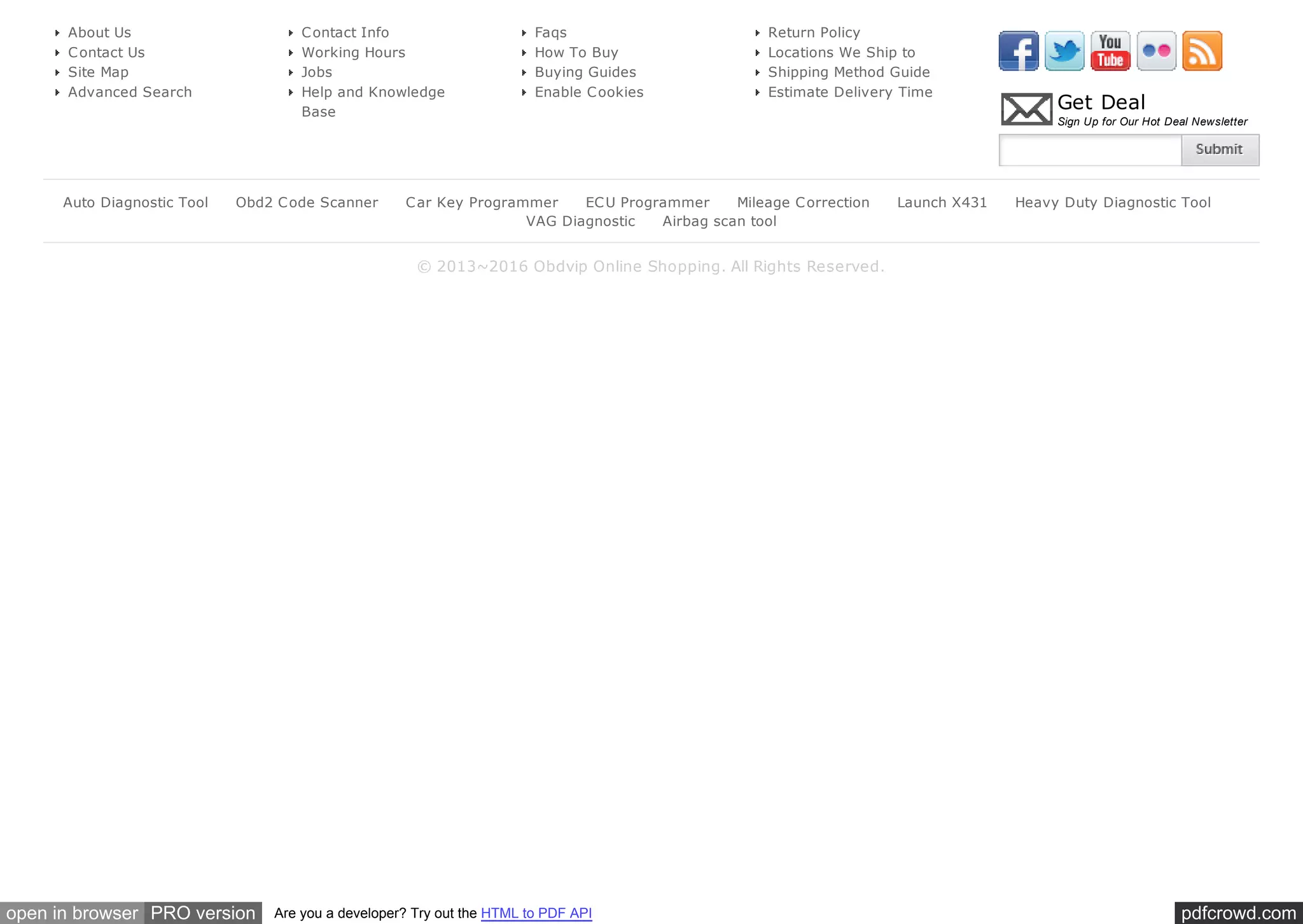 pdfcrowd.comopen in browser PRO version Are you a developer? Try out the HTML to PDF API
Get Deal
Sign Up for Our Hot Deal Newsletter
© 2013~2016 Obdvip Online Shopping. All Rights Reserved.
About Us
Contact Us
Site Map
Advanced Search
Contact Info
Working Hours
Jobs
Help and Knowledge
Base
Faqs
How To Buy
Buying Guides
Enable Cookies
Return Policy
Locations We Ship to
Shipping Method Guide
Estimate Delivery Time
Auto Diagnostic Tool Obd2 Code Scanner Car Key Programmer ECU Programmer Mileage Correction Launch X431 Heavy Duty Diagnostic Tool
VAG Diagnostic Airbag scan tool
 