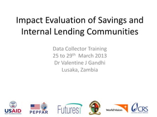 Impact Evaluation of Savings and
Internal Lending Communities
Data Collector Training
25 to 29th March 2013
Dr Valentine J Gandhi
Lusaka, Zambia
 