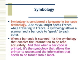 Symbology Symbology is considered a language in bar code technology.  Just as you might speak French while traveling in France, a symbology allows a scanner and a bar code to "speak" to each other.  When a bar code is scanned, it's the symbology that enables the information to be read accurately.   And then when a bar code is printed, it's the symbology that allows the printer to understand the information that needs to be turned into a label.  