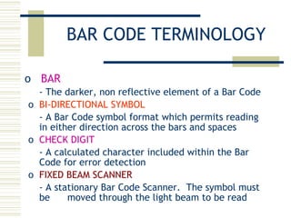 BAR CODE TERMINOLOGY BAR - The darker, non reflective element of a Bar Code BI-DIRECTIONAL SYMBOL - A Bar Code symbol format which permits reading in either direction across the bars and spaces CHECK DIGIT - A calculated character included within the Bar Code for error detection FIXED BEAM SCANNER - A stationary Bar Code Scanner.  The symbol must be  moved through the light beam to be read 
