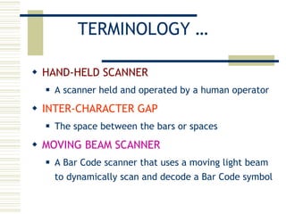 TERMINOLOGY … HAND-HELD SCANNER A scanner held and operated by a human operator INTER-CHARACTER GAP The space between the bars or spaces MOVING BEAM SCANNER A Bar Code scanner that uses a moving light beam to dynamically scan and decode a Bar Code symbol 