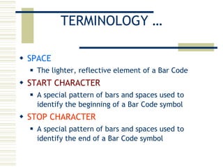 TERMINOLOGY … SPACE The lighter, reflective element of a Bar Code START CHARACTER A special pattern of bars and spaces used to identify the beginning of a Bar Code symbol STOP CHARACTER A special pattern of bars and spaces used to identify the end of a Bar Code symbol 