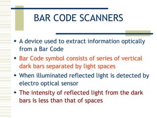 BAR CODE SCANNERS A device used to extract information optically from a Bar Code Bar Code symbol consists of series of vertical dark bars separated by light spaces When illuminated reflected light is detected by electro optical sensor The intensity of reflected light from the dark bars is less than that of spaces 