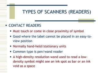 TYPES OF SCANNERS (READERS) CONTACT READERS Must touch or come in close proximity of symbol Good where the label cannot be placed in an easy-to-view position Normally hand-held/stationary units Common type is pen/wand reader A high-density resolution wand used to read a low-density symbol might see an ink spot as bar or an ink void as a space 