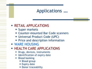 Applications  … RETAIL APPLICATIONS Super markets Counter-mounted Bar Code scanners Universal Product Code (UPC) Price and description information WARE HOUSING HEALTH CARE APPLICATIONS Drugs, devices, instruments Identification of expiry date Blood banking Blood group Expiry date Donor traceability 