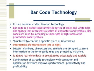 Bar Code Technology It is an automatic identification technology Bar code is a predefined formatted series of black and white bars and spaces that represents a series of characters and symbols. Bar codes are read by sweeping a small spot of light across the printed bar code symbols.   Structured to contain a specific piece of information Information are stored from left to right. Letters, numbers, characters and symbols are designed to store information in the form easily read and printed by machine. It allows real-time data to be collected accurately and rapidly Combination of barcode technology with computer and application software improves performance, productivity and profitability 