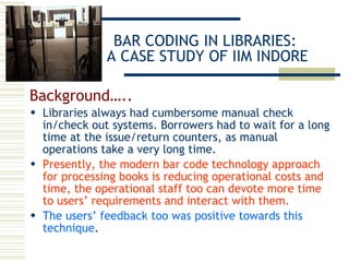 BAR CODING IN LIBRARIES:  A CASE STUDY OF IIM INDORE Background….. Libraries always had cumbersome manual check in/check out systems. Borrowers had to wait for a long time at the issue/return counters, as manual operations take a very long time.  Presently, the modern bar code technology approach for processing books is reducing operational costs and time, the operational staff too can devote more time to users’ requirements and interact with them. The users’ feedback too was positive towards this technique .  