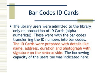 Bar Codes ID Cards The library users were admitted to the library only on production of ID Cards (alpha numerical). These were with the bar codes transferring the ID numbers into bar codes.  The ID Cards were prepared with details like name, address, duration and photograph with signature on the reverse side.  The borrowing  capacity of the users too was indicated here. 