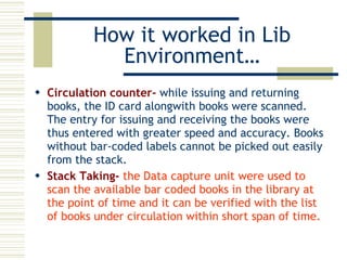 How it worked in Lib Environment… Circulation counter-  while issuing and returning books, the ID card alongwith books were scanned. The entry for issuing and receiving the books were thus entered with greater speed and accuracy. Books without bar-coded labels cannot be picked out easily from the stack. Stack Taking-   the Data capture unit were used to scan the available bar coded books in the library at the point of time and it can be verified with the list of books under circulation within short span of time. 