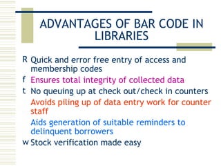 ADVANTAGES OF BAR CODE IN LIBRARIES Quick and error free entry of access and membership codes Ensures total integrity of collected data No queuing up at check out/check in counters Avoids piling up of data entry work for counter staff Aids generation of suitable reminders to delinquent borrowers   Stock verification made easy 