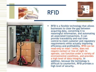 RFID RFID is a flexible technology that allows businesses to close the gap between acquiring data, converting it to meaningful information, and automating all associated transactions. It can provide traceability and real-time control to meet customer and regulatory requirements while actually improving efficiency and profitability.  RFID can be read-only or read / write, does not require contact or line-of-sight to operate, can function under a variety of environmental conditions, and provides a high level of data integrity.  In addition, because the technology is difficult to counterfeit, RFID provides a high level of security.  