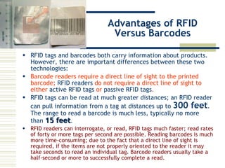 Advantages of RFID Versus Barcodes RFID tags  and barcodes both carry information about products. However, there are important differences between these two technologies:  Barcode readers require a direct line of sight to the printed barcode;  RFID readers  do not require a direct line of sight to either  active RFID tags  or  passive RFID tags .   RFID tags can be read at much greater distances; an RFID reader can pull information from a tag at distances up to  300 feet . The range to read a barcode is much less, typically no more than  15 feet .  RFID readers can interrogate, or read, RFID tags much faster; read rates of forty or more tags per second are possible. Reading barcodes is much more time-consuming; due to the fact that a direct line of sight is required, if the items are not properly oriented to the reader it may take seconds to read an individual tag. Barcode readers usually take a half-second or more to successfully complete a read.  