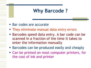 Why Barcode ? Bar codes are accurate They eliminate manual data entry errors  Barcodes speed data entry. A bar code can be scanned in a fraction of the time it takes to enter the information manually Barcodes can be produced easily and cheaply Can be printed on most computer printers, for the cost of ink and printer 