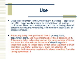 Use Since their invention in the 20th century, barcodes — especially the  UPC  — have slowly become an essential part of modern civilization. Their use is widespread, and the technology behind barcodes is constantly improving. Some modern applications of barcodes include: Practically every item purchased from a  grocery store ,  department store , and mass merchandiser has a barcode on it. This greatly helps in keeping track of the large number of items in a store and also reduces instances of  shoplifting  (since shoplifters could no longer easily switch price tags from a lower-cost item to a higher-priced one). Since the adoption of barcodes, both consumers and retailers have benefited from the savings generated.  