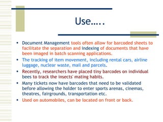 Use….. Document Management  tools often allow for barcoded sheets to facilitate the separation and  indexing  of documents that have been imaged in batch scanning applications.  The tracking of item movement, including rental cars, airline luggage, nuclear waste, mail and parcels .  Recently, researchers have placed tiny barcodes on individual  bees  to track the insects' mating habits.   Many tickets now have barcodes that need to be validated before allowing the holder to enter sports arenas, cinemas, theatres, fairgrounds, transportation etc.  Used on automobiles, can be located on front or back.  